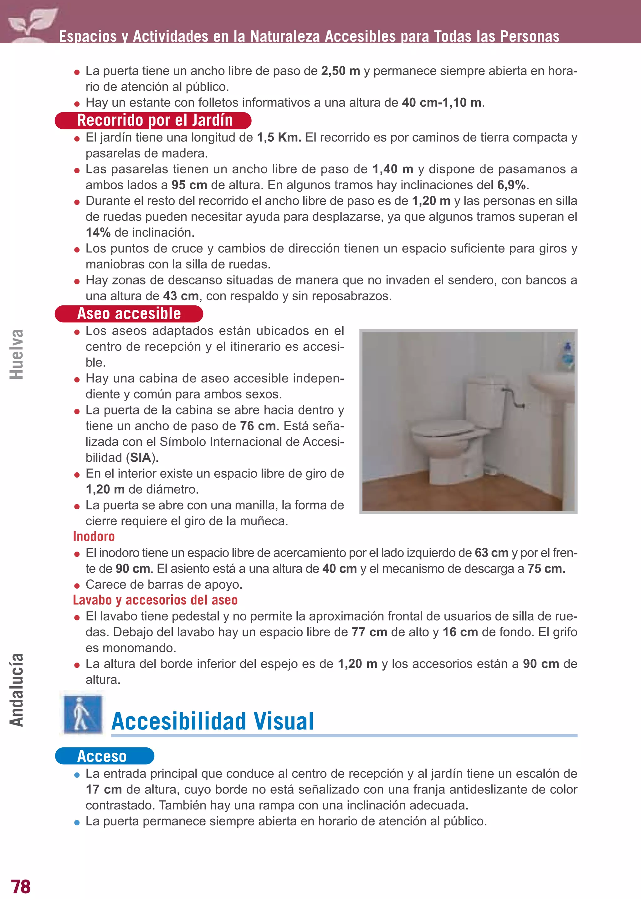 Guía_Completa        22/8/11     14:24     Página 78




            Espacios y Actividades en la Naturaleza Accesibles para Todas las Personas

                La puerta tiene un ancho libre de paso de 2,50 m y permanece siempre abierta en hora-
                rio de atención al público.
                Hay un estante con folletos informativos a una altura de 40 cm-1,10 m.
              Recorrido por el Jardín
                El jardín tiene una longitud de 1,5 Km. El recorrido es por caminos de tierra compacta y
                pasarelas de madera.
                Las pasarelas tienen un ancho libre de paso de 1,40 m y dispone de pasamanos a
                ambos lados a 95 cm de altura. En algunos tramos hay inclinaciones del 6,9%.
                Durante el resto del recorrido el ancho libre de paso es de 1,20 m y las personas en silla
                de ruedas pueden necesitar ayuda para desplazarse, ya que algunos tramos superan el
                14% de inclinación.
                Los puntos de cruce y cambios de dirección tienen un espacio suficiente para giros y
                maniobras con la silla de ruedas.
                Hay zonas de descanso situadas de manera que no invaden el sendero, con bancos a
                una altura de 43 cm, con respaldo y sin reposabrazos.
              Aseo accesible
                Los aseos adaptados están ubicados en el
Huelva




                centro de recepción y el itinerario es accesi-
                ble.
                Hay una cabina de aseo accesible indepen-
                diente y común para ambos sexos.
                La puerta de la cabina se abre hacia dentro y
                tiene un ancho de paso de 76 cm. Está seña-
                lizada con el Símbolo Internacional de Accesi-
                bilidad (SIA).
                En el interior existe un espacio libre de giro de
                1,20 m de diámetro.
                La puerta se abre con una manilla, la forma de
                cierre requiere el giro de la muñeca.
              Inodoro
                El inodoro tiene un espacio libre de acercamiento por el lado izquierdo de 63 cm y por el fren-
                te de 90 cm. El asiento está a una altura de 40 cm y el mecanismo de descarga a 75 cm.
                Carece de barras de apoyo.
              Lavabo y accesorios del aseo
                El lavabo tiene pedestal y no permite la aproximación frontal de usuarios de silla de rue-
                das. Debajo del lavabo hay un espacio libre de 77 cm de alto y 16 cm de fondo. El grifo
                es monomando.
Andalucía




                La altura del borde inferior del espejo es de 1,20 m y los accesorios están a 90 cm de
                altura.


                    Accesibilidad Visual
              Acceso
                La entrada principal que conduce al centro de recepción y al jardín tiene un escalón de
                17 cm de altura, cuyo borde no está señalizado con una franja antideslizante de color
                contrastado. También hay una rampa con una inclinación adecuada.
                La puerta permanece siempre abierta en horario de atención al público.




78
 