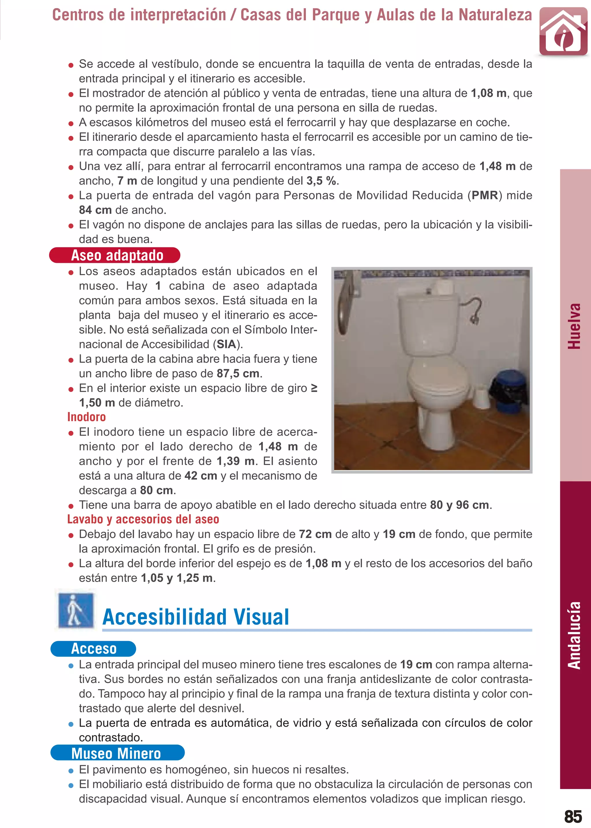 Guía_Completa   22/8/11     14:25    Página 85



       Centros de interpretación / Casas del Parque y Aulas de la Naturaleza

           Se accede al vestíbulo, donde se encuentra la taquilla de venta de entradas, desde la
           entrada principal y el itinerario es accesible.
           El mostrador de atención al público y venta de entradas, tiene una altura de 1,08 m, que
           no permite la aproximación frontal de una persona en silla de ruedas.
           A escasos kilómetros del museo está el ferrocarril y hay que desplazarse en coche.
           El itinerario desde el aparcamiento hasta el ferrocarril es accesible por un camino de tie-
           rra compacta que discurre paralelo a las vías.
           Una vez allí, para entrar al ferrocarril encontramos una rampa de acceso de 1,48 m de
           ancho, 7 m de longitud y una pendiente del 3,5 %.
           La puerta de entrada del vagón para Personas de Movilidad Reducida (PMR) mide
           84 cm de ancho.
           El vagón no dispone de anclajes para las sillas de ruedas, pero la ubicación y la visibili-
           dad es buena.
         Aseo adaptado
           Los aseos adaptados están ubicados en el
           museo. Hay 1 cabina de aseo adaptada
           común para ambos sexos. Está situada en la




                                                                                                          Huelva
           planta baja del museo y el itinerario es acce-
           sible. No está señalizada con el Símbolo Inter-
           nacional de Accesibilidad (SIA).
           La puerta de la cabina abre hacia fuera y tiene
           un ancho libre de paso de 87,5 cm.
           En el interior existe un espacio libre de giro ≥
           1,50 m de diámetro.
         Inodoro
           El inodoro tiene un espacio libre de acerca-
           miento por el lado derecho de 1,48 m de
           ancho y por el frente de 1,39 m. El asiento
           está a una altura de 42 cm y el mecanismo de
           descarga a 80 cm.
           Tiene una barra de apoyo abatible en el lado derecho situada entre 80 y 96 cm.
         Lavabo y accesorios del aseo
           Debajo del lavabo hay un espacio libre de 72 cm de alto y 19 cm de fondo, que permite
           la aproximación frontal. El grifo es de presión.
           La altura del borde inferior del espejo es de 1,08 m y el resto de los accesorios del baño
           están entre 1,05 y 1,25 m.                                                                     Andalucía

                Accesibilidad Visual
         Acceso
           La entrada principal del museo minero tiene tres escalones de 19 cm con rampa alterna-
           tiva. Sus bordes no están señalizados con una franja antideslizante de color contrasta-
           do. Tampoco hay al principio y final de la rampa una franja de textura distinta y color con-
           trastado que alerte del desnivel.
           La puerta de entrada es automática, de vidrio y está señalizada con círculos de color
           contrastado.
         Museo Minero
           El pavimento es homogéneo, sin huecos ni resaltes.
           El mobiliario está distribuido de forma que no obstaculiza la circulación de personas con
           discapacidad visual. Aunque sí encontramos elementos voladizos que implican riesgo.
                                                                                                          85
 
