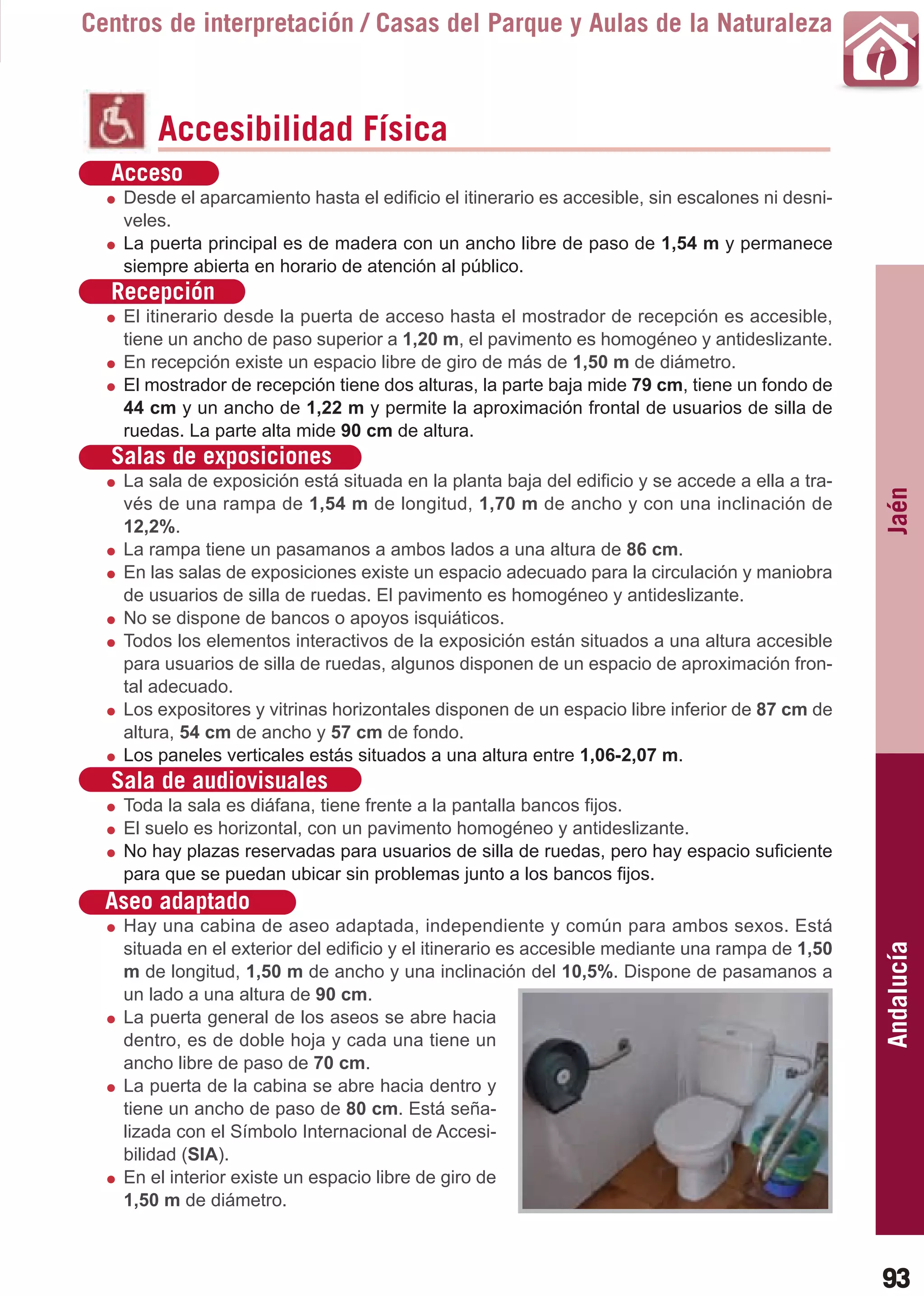 Guía_Completa   22/8/11     14:25    Página 93



       Centros de interpretación / Casas del Parque y Aulas de la Naturaleza



                Accesibilidad Física
         Acceso
           Desde el aparcamiento hasta el edificio el itinerario es accesible, sin escalones ni desni-
           veles.
           La puerta principal es de madera con un ancho libre de paso de 1,54 m y permanece
           siempre abierta en horario de atención al público.
         Recepción
           El itinerario desde la puerta de acceso hasta el mostrador de recepción es accesible,
           tiene un ancho de paso superior a 1,20 m, el pavimento es homogéneo y antideslizante.
           En recepción existe un espacio libre de giro de más de 1,50 m de diámetro.
           El mostrador de recepción tiene dos alturas, la parte baja mide 79 cm, tiene un fondo de
           44 cm y un ancho de 1,22 m y permite la aproximación frontal de usuarios de silla de
           ruedas. La parte alta mide 90 cm de altura.
         Salas de exposiciones
           La sala de exposición está situada en la planta baja del edificio y se accede a ella a tra-




                                                                                                         Jaén
           vés de una rampa de 1,54 m de longitud, 1,70 m de ancho y con una inclinación de
           12,2%.
           La rampa tiene un pasamanos a ambos lados a una altura de 86 cm.
           En las salas de exposiciones existe un espacio adecuado para la circulación y maniobra
           de usuarios de silla de ruedas. El pavimento es homogéneo y antideslizante.
           No se dispone de bancos o apoyos isquiáticos.
           Todos los elementos interactivos de la exposición están situados a una altura accesible
           para usuarios de silla de ruedas, algunos disponen de un espacio de aproximación fron-
           tal adecuado.
           Los expositores y vitrinas horizontales disponen de un espacio libre inferior de 87 cm de
           altura, 54 cm de ancho y 57 cm de fondo.
           Los paneles verticales estás situados a una altura entre 1,06-2,07 m.
         Sala de audiovisuales
           Toda la sala es diáfana, tiene frente a la pantalla bancos fijos.
           El suelo es horizontal, con un pavimento homogéneo y antideslizante.
           No hay plazas reservadas para usuarios de silla de ruedas, pero hay espacio suficiente
           para que se puedan ubicar sin problemas junto a los bancos fijos.
         Aseo adaptado
           Hay una cabina de aseo adaptada, independiente y común para ambos sexos. Está
                                                                                                         Andalucía
           situada en el exterior del edificio y el itinerario es accesible mediante una rampa de 1,50
           m de longitud, 1,50 m de ancho y una inclinación del 10,5%. Dispone de pasamanos a
           un lado a una altura de 90 cm.
           La puerta general de los aseos se abre hacia
           dentro, es de doble hoja y cada una tiene un
           ancho libre de paso de 70 cm.
           La puerta de la cabina se abre hacia dentro y
           tiene un ancho de paso de 80 cm. Está seña-
           lizada con el Símbolo Internacional de Accesi-
           bilidad (SIA).
           En el interior existe un espacio libre de giro de
           1,50 m de diámetro.



                                                                                                         93
 