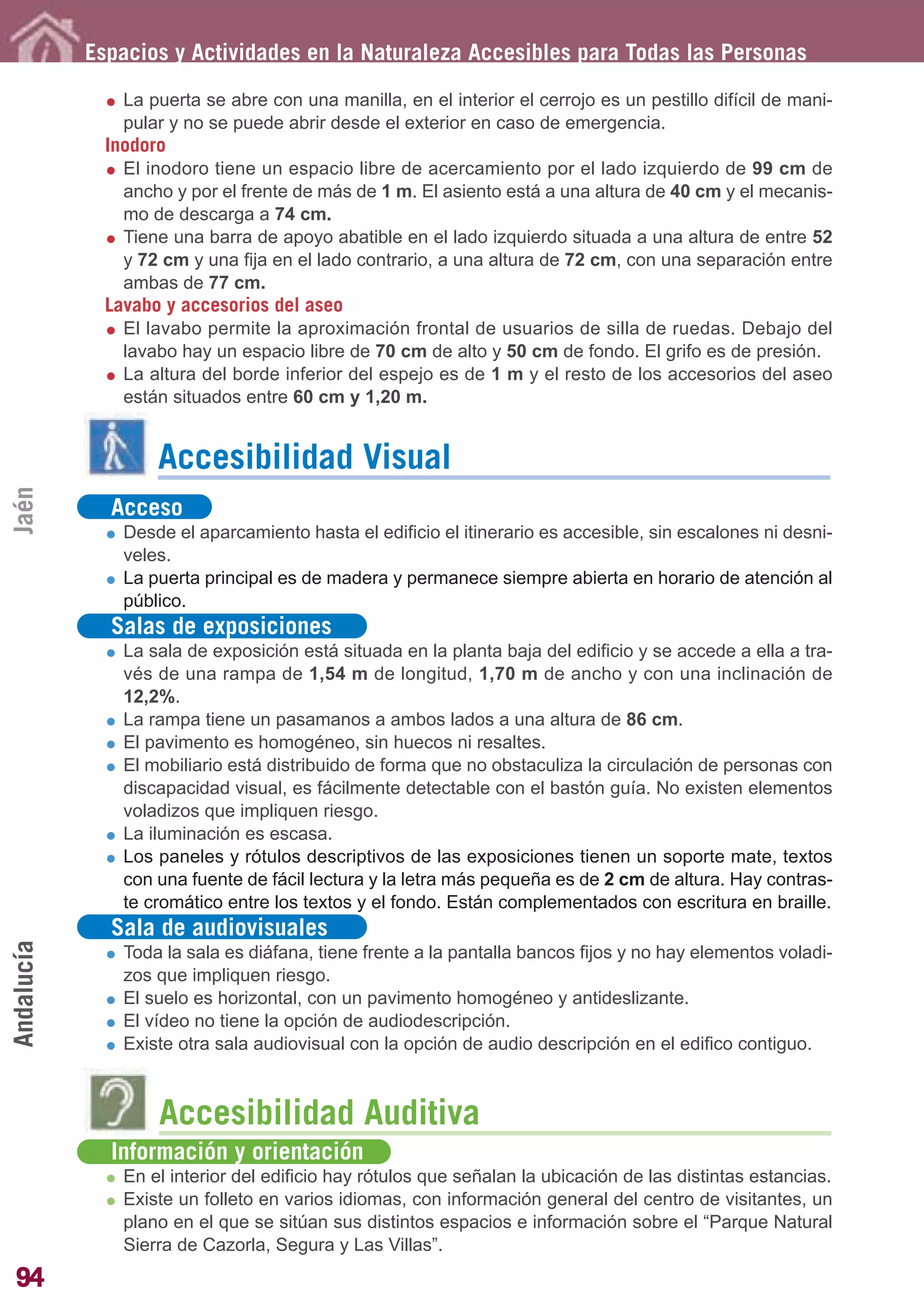 Guía_Completa        22/8/11     14:25    Página 94




            Espacios y Actividades en la Naturaleza Accesibles para Todas las Personas

                La puerta se abre con una manilla, en el interior el cerrojo es un pestillo difícil de mani-
                pular y no se puede abrir desde el exterior en caso de emergencia.
              Inodoro
                El inodoro tiene un espacio libre de acercamiento por el lado izquierdo de 99 cm de
                ancho y por el frente de más de 1 m. El asiento está a una altura de 40 cm y el mecanis-
                mo de descarga a 74 cm.
                Tiene una barra de apoyo abatible en el lado izquierdo situada a una altura de entre 52
                y 72 cm y una fija en el lado contrario, a una altura de 72 cm, con una separación entre
                ambas de 77 cm.
              Lavabo y accesorios del aseo
                El lavabo permite la aproximación frontal de usuarios de silla de ruedas. Debajo del
                lavabo hay un espacio libre de 70 cm de alto y 50 cm de fondo. El grifo es de presión.
                La altura del borde inferior del espejo es de 1 m y el resto de los accesorios del aseo
                están situados entre 60 cm y 1,20 m.


                    Accesibilidad Visual
Jaén




              Acceso
                Desde el aparcamiento hasta el edificio el itinerario es accesible, sin escalones ni desni-
                veles.
                La puerta principal es de madera y permanece siempre abierta en horario de atención al
                público.
              Salas de exposiciones
                La sala de exposición está situada en la planta baja del edificio y se accede a ella a tra-
                vés de una rampa de 1,54 m de longitud, 1,70 m de ancho y con una inclinación de
                12,2%.
                La rampa tiene un pasamanos a ambos lados a una altura de 86 cm.
                El pavimento es homogéneo, sin huecos ni resaltes.
                El mobiliario está distribuido de forma que no obstaculiza la circulación de personas con
                discapacidad visual, es fácilmente detectable con el bastón guía. No existen elementos
                voladizos que impliquen riesgo.
                La iluminación es escasa.
                Los paneles y rótulos descriptivos de las exposiciones tienen un soporte mate, textos
                con una fuente de fácil lectura y la letra más pequeña es de 2 cm de altura. Hay contras-
                te cromático entre los textos y el fondo. Están complementados con escritura en braille.
              Sala de audiovisuales
Andalucía




                Toda la sala es diáfana, tiene frente a la pantalla bancos fijos y no hay elementos voladi-
                zos que impliquen riesgo.
                El suelo es horizontal, con un pavimento homogéneo y antideslizante.
                El vídeo no tiene la opción de audiodescripción.
                Existe otra sala audiovisual con la opción de audio descripción en el edifico contiguo.



                    Accesibilidad Auditiva
              Información y orientación
                En el interior del edificio hay rótulos que señalan la ubicación de las distintas estancias.
                Existe un folleto en varios idiomas, con información general del centro de visitantes, un
                plano en el que se sitúan sus distintos espacios e información sobre el “Parque Natural
                Sierra de Cazorla, Segura y Las Villas”.
94
 