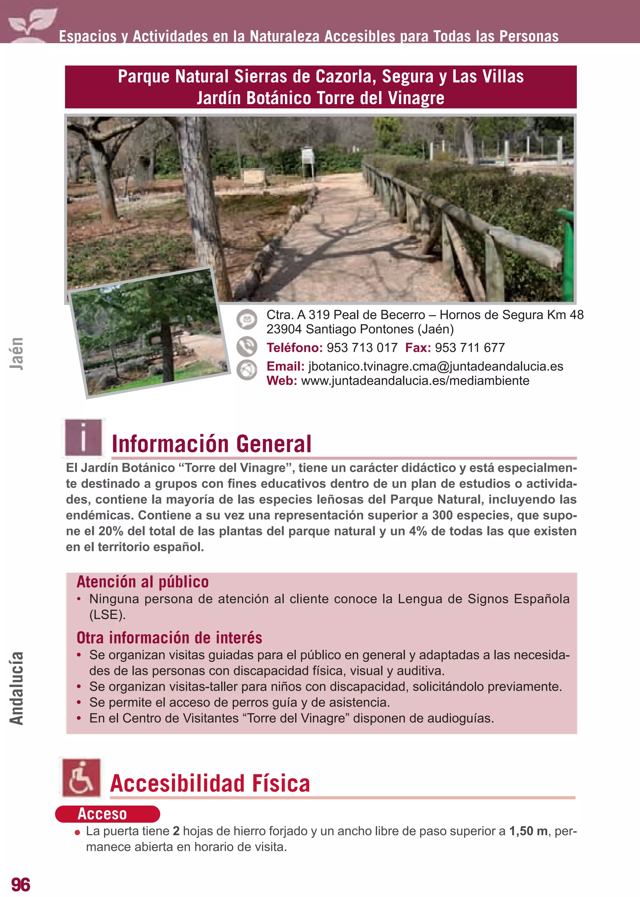 Guía_Completa        22/8/11    14:25     Página 96




            Espacios y Actividades en la Naturaleza Accesibles para Todas las Personas

                     Parque Natural Sierras de Cazorla, Segura y Las Villas
                              Jardín Botánico Torre del Vinagre




                                                 Ctra. A 319 Peal de Becerro – Hornos de Segura Km 48
                                                 23904 Santiago Pontones (Jaén)
Jaén




                                                 Teléfono: 953 713 017 Fax: 953 711 677
                                                 Email: jbotanico.tvinagre.cma@juntadeandalucia.es
                                                 Web: www.juntadeandalucia.es/mediambiente




                    Información General
             El Jardín Botánico “Torre del Vinagre”, tiene un carácter didáctico y está especialmen-
             te destinado a grupos con fines educativos dentro de un plan de estudios o activida-
             des, contiene la mayoría de las especies leñosas del Parque Natural, incluyendo las
             endémicas. Contiene a su vez una representación superior a 300 especies, que supo-
             ne el 20% del total de las plantas del parque natural y un 4% de todas las que existen
             en el territorio español.

              Atención al público
              • Ninguna persona de atención al cliente conoce la Lengua de Signos Española
                (LSE).
              Otra información de interés
              • Se organizan visitas guiadas para el público en general y adaptadas a las necesida-
Andalucía




                des de las personas con discapacidad física, visual y auditiva.
              • Se organizan visitas-taller para niños con discapacidad, solicitándolo previamente.
              • Se permite el acceso de perros guía y de asistencia.
              • En el Centro de Visitantes “Torre del Vinagre” disponen de audioguías.




                    Accesibilidad Física
              Acceso
                La puerta tiene 2 hojas de hierro forjado y un ancho libre de paso superior a 1,50 m, per-
                manece abierta en horario de visita.


96
 