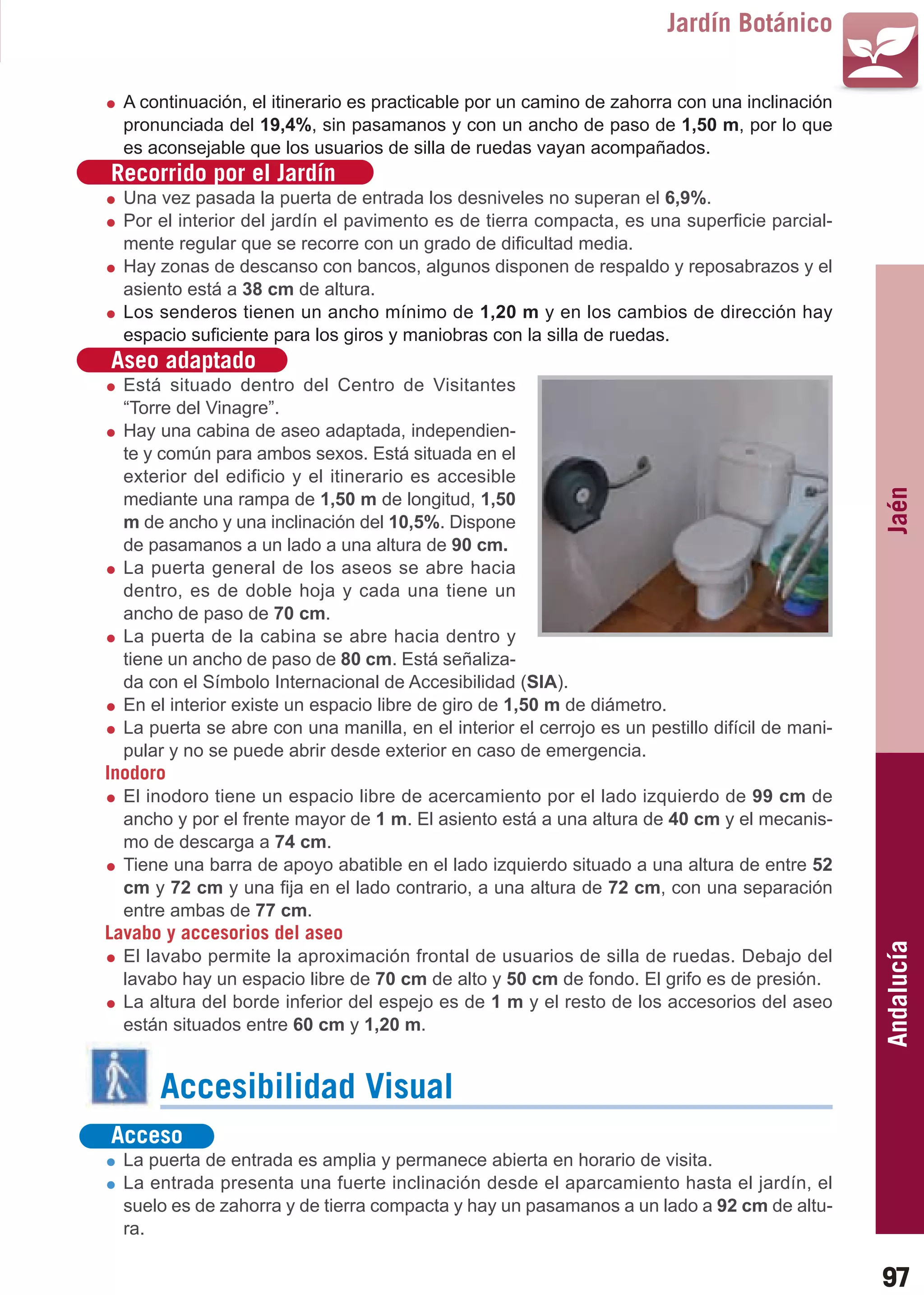 Guía_Completa   22/8/11     14:25    Página 97



                                                                                 Jardín Botánico

           A continuación, el itinerario es practicable por un camino de zahorra con una inclinación
           pronunciada del 19,4%, sin pasamanos y con un ancho de paso de 1,50 m, por lo que
           es aconsejable que los usuarios de silla de ruedas vayan acompañados.
         Recorrido por el Jardín
           Una vez pasada la puerta de entrada los desniveles no superan el 6,9%.
           Por el interior del jardín el pavimento es de tierra compacta, es una superficie parcial-
           mente regular que se recorre con un grado de dificultad media.
           Hay zonas de descanso con bancos, algunos disponen de respaldo y reposabrazos y el
           asiento está a 38 cm de altura.
           Los senderos tienen un ancho mínimo de 1,20 m y en los cambios de dirección hay
           espacio suficiente para los giros y maniobras con la silla de ruedas.
         Aseo adaptado
           Está situado dentro del Centro de Visitantes
           “Torre del Vinagre”.
           Hay una cabina de aseo adaptada, independien-
           te y común para ambos sexos. Está situada en el
           exterior del edificio y el itinerario es accesible




                                                                                                          Jaén
           mediante una rampa de 1,50 m de longitud, 1,50
           m de ancho y una inclinación del 10,5%. Dispone
           de pasamanos a un lado a una altura de 90 cm.
           La puerta general de los aseos se abre hacia
           dentro, es de doble hoja y cada una tiene un
           ancho de paso de 70 cm.
           La puerta de la cabina se abre hacia dentro y
           tiene un ancho de paso de 80 cm. Está señaliza-
           da con el Símbolo Internacional de Accesibilidad (SIA).
           En el interior existe un espacio libre de giro de 1,50 m de diámetro.
           La puerta se abre con una manilla, en el interior el cerrojo es un pestillo difícil de mani-
           pular y no se puede abrir desde exterior en caso de emergencia.
         Inodoro
           El inodoro tiene un espacio libre de acercamiento por el lado izquierdo de 99 cm de
           ancho y por el frente mayor de 1 m. El asiento está a una altura de 40 cm y el mecanis-
           mo de descarga a 74 cm.
           Tiene una barra de apoyo abatible en el lado izquierdo situado a una altura de entre 52
           cm y 72 cm y una fija en el lado contrario, a una altura de 72 cm, con una separación
           entre ambas de 77 cm.
         Lavabo y accesorios del aseo
                                                                                                          Andalucía

           El lavabo permite la aproximación frontal de usuarios de silla de ruedas. Debajo del
           lavabo hay un espacio libre de 70 cm de alto y 50 cm de fondo. El grifo es de presión.
           La altura del borde inferior del espejo es de 1 m y el resto de los accesorios del aseo
           están situados entre 60 cm y 1,20 m.


                Accesibilidad Visual
         Acceso
           La puerta de entrada es amplia y permanece abierta en horario de visita.
           La entrada presenta una fuerte inclinación desde el aparcamiento hasta el jardín, el
           suelo es de zahorra y de tierra compacta y hay un pasamanos a un lado a 92 cm de altu-
           ra.

                                                                                                          97
 