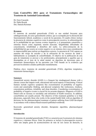 Guía CentroIMA 2011 para el Tratamiento Farmacológico del
Trastorno de Ansiedad Generalizada
Dr. Enzo Cascardo
Dr. Pablo Resnik
Dra. Daniela Roisman


Resumen
El trastorno de ansiedad generalizada (TAG) es una entidad frecuente pero
subdiagnosticada, de curso generalmente crónico, que se acompaña por la afectación del
funcionamiento laboral, académico y social de los pacientes. El cuadro clínico incluye
la presencia de síntomas cognitivos como la preocupación excesiva, la sobreestimación
de la probabilidad de que ocurran eventos negativos y el pensamiento catastrófico y
síntomas físicos como inquietud, tensión muscular, fatigabilidad, dificultades de
concentración, irritabilidad y disturbios del sueño. La sobre-estimación de la
probabilidad de que ocurra un evento negativo es un síntoma clave cuya consideración
es imprescindible para realizar un diagnóstico correcto. La presencia de TAG supone un
aumento del riesgo de suicidio y de la utilización de los recursos de salud y
habitualmente se acompaña de comorbilidades. El objetivo de la publicación de esta
guía de tratamiento es proveer a los profesionales, principalmente a aquellos que se
desempeñan en el área de la salud mental, un algoritmo de decisiones para el
tratamiento farmacológico de los pacientes con TAG basado en la evidencia que
proveen los distintos estudios publicados mundialmente.

Palabras clave: trastorno de ansiedad generalizada (TAG), algoritmo terapéutico,
tratamiento farmacológico.


Summary
Generalized anxiety disorder (GAD) is a frequent but misdiagnosed disease with a
chronic course that impairs work, educational and social aspects of functioning. Clinical
features include cognitive symptoms like overestimation of probability of negative
events and catastrophic thinking, and physical symptoms like restlessness, tiredness,
concentration problems, irritability and sleep disorders. Considering overestimation of
probability of negative events is crucial for an accurate diagnosis. Diagnosis of GAD is
linked with an increase in suicidality and utilization of health resources. In addition,
comorbidities are usually present. The objective of this treatment guideline is to help
physicians, especially those who works in the mental health field, with an algorithm of
decisions for the pharmacological treatment of patient suffering from GAD developed
in accordance with evidence-based research published worldwide.

Keywords: generalized anxiety disorder, therapeutic algorithm, pharmacological
treatment.

Introducción

El trastorno de ansiedad generalizada (TAG) se caracteriza por la presencia de síntomas
cognitivos y síntomas físicos. Entre los primeros se incluye la preocupación excesiva
sobre una amplia gama de acontecimientos de más de seis meses de duración, la


                                                                                       1
 