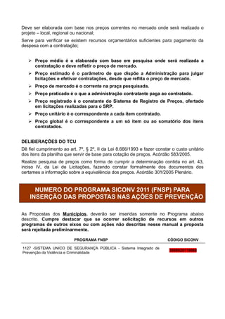 Deve ser elaborada com base nos preços correntes no mercado onde será realizado o
projeto – local, regional ou nacional;
Serve para verificar se existem recursos orçamentários suficientes para pagamento da
despesa com a contratação;


    Preço médio é o elaborado com base em pesquisa onde será realizada a
     contratação e deve refletir o preço de mercado.
    Preço estimado é o parâmetro de que dispõe a Administração para julgar
     licitações e efetivar contratações, desde que reflita o preço de mercado.
    Preço de mercado é o corrente na praça pesquisada.
    Preço praticado é o que a administração contratante paga ao contratado.
    Preço registrado é o constante do Sistema de Registro de Preços, ofertado
     em licitações realizadas para o SRP.
    Preço unitário é o correspondente a cada item contratado.
    Preço global é o correspondente a um só item ou ao somatório dos itens
     contratados.


DELIBERAÇÕES DO TCU
Dê fiel cumprimento ao art. 7º, § 2º, II da Lei 8.666/1993 e fazer constar o custo unitário
dos itens da planilha que servir de base para cotação de preços. Acórdão 583/2005.
Realize pesquisa de preços como forma de cumprir a determinação contida no art. 43,
inciso IV, da Lei de Licitações, fazendo constar formalmente dos documentos dos
certames a informação sobre a equivalência dos preços. Acórdão 301/2005 Plenário.


      NUMERO DO PROGRAMA SICONV 2011 (FNSP) PARA
    INSERÇÃO DAS PROPOSTAS NAS AÇÕES DE PREVENÇÃO

As Propostas dos Municípios, deverão ser inseridas somente no Programa abaixo
descrito. Cumpre destacar que se ocorrer solicitação de recursos em outros
programas de outros eixos ou com ações não descritas nesse manual a proposta
será rejeitada preliminarmente.

                          PROGRAMA FNSP                                  CÓDIGO SICONV

1127 -SISTEMA UNICO DE SEGURANÇA PÚBLICA - Sistema Integrado de
                                                                         3000020110069
Prevenção da Violência e Criminalidade
 