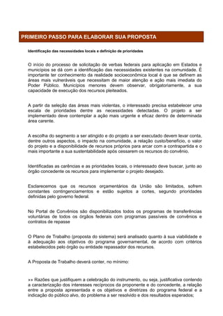 PRIMEIRO PASSO PARA ELABORAR SUA PROPOSTA

  Identificação das necessidades locais e definição de prioridades


  O início do processo de solicitação de verbas federais para aplicação em Estados e
  municípios se dá com a identificação das necessidades existentes na comunidade. È
  importante ter conhecimento da realidade socioeconômica local é que se definem as
  áreas mais vulneráveis que necessitam de maior atenção e ação mais imediata do
  Poder Público. Municípios menores devem observar, obrigatoriamente, a sua
  capacidade de execução dos recursos pleiteados.


  A partir da seleção das áreas mais violentas, o interessado precisa estabelecer uma
  escala de prioridades dentre as necessidades detectadas. O projeto a ser
  implementado deve contemplar a ação mais urgente e eficaz dentro de determinada
  área carente.


  A escolha do segmento a ser atingido e do projeto a ser executado devem levar conta,
  dentre outros aspectos, o impacto na comunidade, a relação custo/benefício, o valor
  do projeto e a disponibilidade de recursos próprios para arcar com a contrapartida e o
  mais importante a sua sustentabilidade após cessarem os recursos do convênio.


  Identificadas as carências e as prioridades locais, o interessado deve buscar, junto ao
  órgão concedente os recursos para implementar o projeto desejado.


  Esclarecemos que os recursos orçamentários da União são limitados, sofrem
  constantes contingenciamentos e estão sujeitos a cortes, segundo prioridades
  definidas pelo governo federal.


  No Portal de Convênios são disponibilizados todos os programas de transferências
  voluntárias de todos os órgãos federais com programas passíveis de convênios e
  contratos de repasse


  O Plano de Trabalho (proposta do sistema) será analisado quanto à sua viabilidade e
  à adequação aos objetivos do programa governamental, de acordo com critérios
  estabelecidos pelo órgão ou entidade repassador dos recursos.


  A Proposta de Trabalho deverá conter, no mínimo:


  »» Razões que justifiquem a celebração do instrumento, ou seja, justificativa contendo
  a caracterização dos interesses recíprocos da proponente e do concedente, a relação
  entre a proposta apresentada e os objetivos e diretrizes do programa federal e a
  indicação do público alvo, do problema a ser resolvido e dos resultados esperados;
 