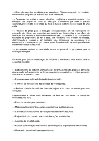 »» Descrição completa do objeto a ser executado. Objeto é o produto do convênio,
observados o programa de trabalho e as suas finalidades.

»» Descrição das metas a serem atingidas, qualitativa e quantitativamente, com
definição das etapas ou fases da execução. Entende-se por meta a parcela
quantificável do objeto e por etapa ou fase a divisão existente na execução de uma
meta.

»» Previsão de prazo para a execução consubstanciada em um cronograma de
execução do objeto, no respectivo cronograma de desembolso e no plano de
aplicação dos recursos a serem desembolsados pelo concedente e da contrapartida
financeira do proponente, se for o caso, com estimativa dos recursos financeiros,
discriminando o repasse a ser realizado pelo concedente ou contratante e a
contrapartida prevista para o proponente, especificando o valor de cada parcela e do
montante de todos os recursos.

»» Informações relativas à capacidade técnica e gerencial do proponente para a
execução do objeto.


Em suma, para propor a celebração de convênio, o interessado deve atentar para as
seguintes medidas:


»» Elaborar plano de trabalho (planejamento) de forma detalhada, precisa e completa,
descrevendo suficientemente, de forma quantitativa e qualitativa, o objeto proposto,
suas metas, etapas e/ou fases.

»» Estruturar orçamento realista do objeto programado.

»» Certificar-se da existência dos recursos de contrapartida.

»» Realizar previsão factível das fases do projeto e do prazo necessário para sua
conclusão.

Irregularidades e falhas mais frequentes na fase de proposição dos convênios
verificadas pelo TCU

»» Plano de trabalho pouco detalhado.

»» Metas insuficientemente descritas, quantitativa e qualitativamente.

»» Caracterização insuficiente da situação de carência dos recursos.

»» Projeto básico incompleto e/ou com informações insuficientes.

»» Ausência de projeto básico.

»» Falta de comprovação da existência de contrapartida (orçamentária e financeira).

»» Orçamento subestimado ou superestimado.
 