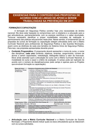 EXIGENCIAS PARA O CONTEÚDO DAS PROPOSTAS DE
           ACORDO COM AS LINHAS DE APOIO A SEREM
             TRABALHADAS NA PREVENÇÃO EM 2011

 FORMAÇÃO E CAPACITAÇÃO
        A formação em Segurança Pública constitui hoje uma necessidade de âmbito
nacional. Ela deve estar baseada no compromisso com a cidadania e a educação para a
paz articulando-se, permanentemente, com os avanços científicos e o saber acumulado.
Torna-se necessário identificar e propor modalidades concretas de realização e
aprimoramento das práticas educacionais nesta área. Nesse sentido, é fundamental que as
propostas de cursos de formação ou capacitação estejam articuladas tanto com a Matriz
Curricular Nacional para profissionais de Segurança Pública e das Guardas Municipais,
assim como as diretrizes de cada eixo temático do Sistema Único de Segurança Pública.
Para isso, nas propostas apresentadas deverão prever:
    Conteúdo Programático: O proponente deverá apresentar o nome do curso, o nome
     das disciplinas, cada uma contendo: objetivos, ementas, carga-horária, número de
     alunos a serem capacitados, metodologia, bibliografia básica e valor da hora-aula.
     Deve ainda assinalar qual a articulação do curso com a Matriz Curricular Nacional, a
     modalidade do curso e expor o critério de avaliação. O campo pode ser replicado de
     acordo com o número de disciplinas/cursos (este campo é apenas para os Projetos
     que envolvam formação ou capacitação).




    Articulação com a Matriz Curricular Nacional e a Matriz Curricular da Guarda
     Municipal, o Proponente deverá indicar quais os eixos articuladores que se relacionam
     com os cursos solicitados.
 