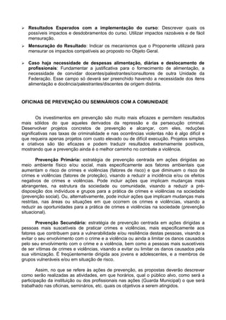    Resultados Esperados com a implementação do curso: Descrever quais os
    possíveis impactos e desdobramentos do curso. Utilizar impactos razoáveis e de fácil
    mensuração.
   Mensuração do Resultado: Indicar os mecanismos que o Proponente utilizará para
    mensurar os impactos compatíveis ao proposto no Objeto Geral.

   Caso haja necessidade de despesas alimentação, diárias e deslocamento de
    profissionais: Fundamentar a justificativa para o fornecimento de alimentação, a
    necessidade de convidar docentes/palestrantes/consultores de outra Unidade da
    Federação. Esse campo só deverá ser preenchido havendo a necessidade dos itens
    alimentação e docência/palestrantes/discentes de origem distinta.


OFICINAS DE PREVENÇÃO OU SEMINÁRIOS COM A COMUNIDADE


        Os investimentos em prevenção são muito mais eficazes e permitem resultados
mais sólidos do que aqueles derivados da repressão e da persecução criminal.
Desenvolver projetos concretos de prevenção e alcançar, com eles, reduções
significativas nas taxas de criminalidade e nas ocorrências violentas não é algo difícil e
que requeira apenas projetos com custo elevado ou de difícil execução. Projetos simples
e criativos são tão eficazes e podem traduzir resultados extremamente positivos,
mostrando que a prevenção ainda é o melhor caminho no combate a violência.

        Prevenção Primária: estratégia de prevenção centrada em ações dirigidas ao
meio ambiente físico e/ou social, mais especificamente aos fatores ambientais que
aumentam o risco de crimes e violências (fatores de risco) e que diminuem o risco de
crimes e violências (fatores de proteção), visando a reduzir a incidência e/ou os efeitos
negativos de crimes e violências. Pode incluir ações que implicam mudanças mais
abrangentes, na estrutura da sociedade ou comunidade, visando a reduzir a pré-
disposição dos indivíduos e grupos para a prática de crimes e violências na sociedade
(prevenção social). Ou, alternativamente, pode incluir ações que implicam mudanças mais
restritas, nas áreas ou situações em que ocorrem os crimes e violências, visando a
reduzir as oportunidades para a prática de crimes e violências na sociedade (prevenção
situacional).

       Prevenção Secundária: estratégia de prevenção centrada em ações dirigidas a
pessoas mais suscetíveis de praticar crimes e violências, mais especificamente aos
fatores que contribuem para a vulnerabilidade e/ou resiliência destas pessoas, visando a
evitar o seu envolvimento com o crime e a violência ou ainda a limitar os danos causados
pelo seu envolvimento com o crime e a violência, bem como a pessoas mais suscetíveis
de ser vítimas de crimes e violências, visando a evitar ou limitar os danos causados pela
sua vitimização. É freqüentemente dirigida aos jovens e adolescentes, e a membros de
grupos vulneráveis e/ou em situação de risco.

        Assim, no que se refere às ações de prevenção, as propostas deverão descrever
como serão realizadas as atividades, em que horários, qual o público alvo, como será a
participação da instituição ou dos profissionais nas ações (Guarda Municipal) o que será
trabalhado nas oficinas, seminários, etc. quais os objetivos a serem atingidos.
 