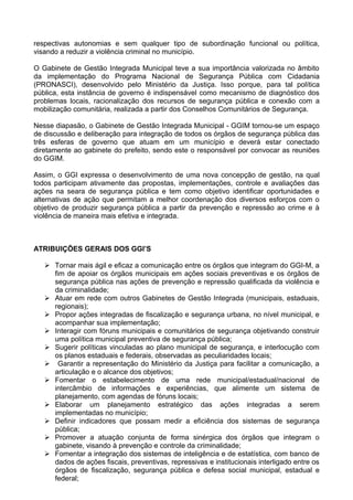 respectivas autonomias e sem qualquer tipo de subordinação funcional ou política,
visando a reduzir a violência criminal no município.

O Gabinete de Gestão Integrada Municipal teve a sua importância valorizada no âmbito
da implementação do Programa Nacional de Segurança Pública com Cidadania
(PRONASCI), desenvolvido pelo Ministério da Justiça. Isso porque, para tal política
pública, esta instância de governo é indispensável como mecanismo de diagnóstico dos
problemas locais, racionalização dos recursos de segurança pública e conexão com a
mobilização comunitária, realizada a partir dos Conselhos Comunitários de Segurança.

Nesse diapasão, o Gabinete de Gestão Integrada Municipal - GGIM tornou-se um espaço
de discussão e deliberação para integração de todos os órgãos de segurança pública das
três esferas de governo que atuam em um município e deverá estar conectado
diretamente ao gabinete do prefeito, sendo este o responsável por convocar as reuniões
do GGIM.

Assim, o GGI expressa o desenvolvimento de uma nova concepção de gestão, na qual
todos participam ativamente das propostas, implementações, controle e avaliações das
ações na seara de segurança pública e tem como objetivo identificar oportunidades e
alternativas de ação que permitam a melhor coordenação dos diversos esforços com o
objetivo de produzir segurança pública a partir da prevenção e repressão ao crime e à
violência de maneira mais efetiva e integrada.



ATRIBUIÇÕES GERAIS DOS GGI’S

    Tornar mais ágil e eficaz a comunicação entre os órgãos que integram do GGI-M, a
     fim de apoiar os órgãos municipais em ações sociais preventivas e os órgãos de
     segurança pública nas ações de prevenção e repressão qualificada da violência e
     da criminalidade;
    Atuar em rede com outros Gabinetes de Gestão Integrada (municipais, estaduais,
     regionais);
    Propor ações integradas de fiscalização e segurança urbana, no nível municipal, e
     acompanhar sua implementação;
    Interagir com fóruns municipais e comunitários de segurança objetivando construir
     uma política municipal preventiva de segurança pública;
    Sugerir políticas vinculadas ao plano municipal de segurança, e interlocução com
     os planos estaduais e federais, observadas as peculiaridades locais;
    Garantir a representação do Ministério da Justiça para facilitar a comunicação, a
     articulação e o alcance dos objetivos;
    Fomentar o estabelecimento de uma rede municipal/estadual/nacional de
     intercâmbio de informações e experiências, que alimente um sistema de
     planejamento, com agendas de fóruns locais;
    Elaborar um planejamento estratégico das ações integradas a serem
     implementadas no município;
    Definir indicadores que possam medir a eficiência dos sistemas de segurança
     pública;
    Promover a atuação conjunta de forma sinérgica dos órgãos que integram o
     gabinete, visando à prevenção e controle da criminalidade;
    Fomentar a integração dos sistemas de inteligência e de estatística, com banco de
     dados de ações fiscais, preventivas, repressivas e institucionais interligado entre os
     órgãos de fiscalização, segurança pública e defesa social municipal, estadual e
     federal;
 