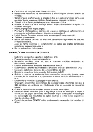  Catalizar as informações produzidas e difundi-las;
   Desenvolver mecanismo de monitoramento e avaliação para facilitar a tomada de
    decisão;
   Contribuir para a reformulação e criação de leis e decretos municipais pertinentes
    aos assuntos de segurança pública e fiscalização de posturas municipais;
   Difundir a filosofia de gestão integrada em segurança pública;
   Articular de forma que torne mais ágil e eficaz a comunicação entre os órgãos que
    atuam no município;
   Incentivar programas de prevenção;
   Promover a interlocução das agencias de segurança pública para o planejamento e
    execução de ações integradas em situações emergenciais; I
   Instituir Grupos Temáticos visando tratar temas específicos do município;
   Deliberar por consenso;
   Reunir pelo menos uma vez ao mês com deliberações registradas em ata pela
    secretaria executiva.
   Atuar de forma sistêmica e complementar às ações dos órgãos constituídos
    respeitando suas competências; e
   Dar cumprimento às deliberações.

ATRIBUIÇÕES DA SECRETARIA EXECUTIVA

     Elaborar e acompanhar a pauta de trabalho do GGI;
     Preparar despachos e controlar expediente;
     Secretariar reuniões, lavrar as atas e promover medidas destinadas ao
      cumprimento das decisões;
     Orientar e controlar as atividades administrativas do GGI;
     Supervisionar e orientar as atividades de protocolo, arquivo e patrimônio do GGI;
     Executar o trabalho de digitação de correspondência do GGI;
     Receber e encaminhar documentação de interesse do GGI;
     Solicitar e controlar os serviços de telecomunicações, reprografia, limpeza, copa,
      manutenção de máquinas e equipamentos e outros serviços administrativos do
      GGI;
     Encaminhar e controlar a publicação de atos oficiais;
     Organizar e encaminhar as demandas de recursos físicos e humanos para que o
      GGI constitua um ambiente de interlocução entre as agências de segurança
      pública;
     Coletar e sistematizar informações visando subsidiar as reuniões;
     Identificar temas prioritários para a segurança pública no município e propor a
      constituição de grupos de trabalho para analisar, propor estratégias e metodologias
      de monitoração dos resultados de ações relativas a estes temas específicos,
      visando subsidiar o GGI;
     Enviar informações a SENASP sobre funcionamento e execução dos trabalhos do
      GGIM.
 