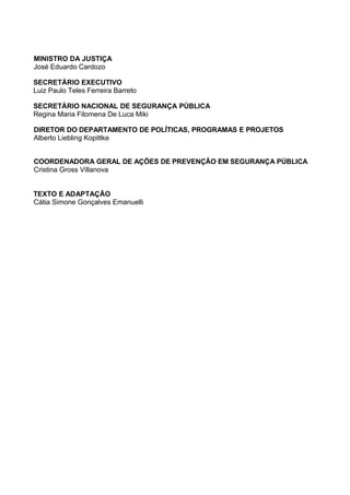 MINISTRO DA JUSTIÇA
José Eduardo Cardozo

SECRETÁRIO EXECUTIVO
Luiz Paulo Teles Ferreira Barreto

SECRETÁRIO NACIONAL DE SEGURANÇA PÚBLICA
Regina Maria Filomena De Luca Miki

DIRETOR DO DEPARTAMENTO DE POLÍTICAS, PROGRAMAS E PROJETOS
Alberto Liebling Kopittke


COORDENADORA GERAL DE AÇÕES DE PREVENÇÃO EM SEGURANÇA PÚBLICA
Cristina Gross Villanova


TEXTO E ADAPTAÇÃO
Cátia Simone Gonçalves Emanuelli
 