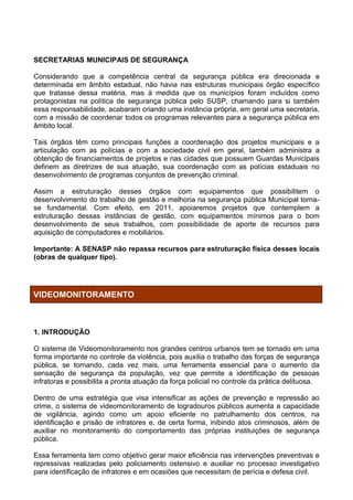 SECRETARIAS MUNICIPAIS DE SEGURANÇA

Considerando que a competência central da segurança pública era direcionada e
determinada em âmbito estadual, não havia nas estruturas municipais órgão específico
que tratasse dessa matéria, mas à medida que os municípios foram incluídos como
protagonistas na política de segurança pública pelo SUSP, chamando para si também
essa responsabilidade, acabaram criando uma instância própria, em geral uma secretaria,
com a missão de coordenar todos os programas relevantes para a segurança pública em
âmbito local.

Tais órgãos têm como principais funções a coordenação dos projetos municipais e a
articulação com as polícias e com a sociedade civil em geral, também administra a
obtenção de financiamentos de projetos e nas cidades que possuem Guardas Municipais
definem as diretrizes de sua atuação, sua coordenação com as polícias estaduais no
desenvolvimento de programas conjuntos de prevenção criminal.

Assim a estruturação desses órgãos com equipamentos que possibilitem o
desenvolvimento do trabalho de gestão e melhoria na segurança pública Municipal torna-
se fundamental. Com efeito, em 2011, apoiaremos projetos que contemplem a
estruturação dessas instâncias de gestão, com equipamentos mínimos para o bom
desenvolvimento de seus trabalhos, com possibilidade de aporte de recursos para
aquisição de computadores e mobiliários.

Importante: A SENASP não repassa recursos para estruturação física desses locais
(obras de qualquer tipo).




VIDEOMONITORAMENTO



1. INTRODUÇÃO

O sistema de Videomonitoramento nos grandes centros urbanos tem se tornado em uma
forma importante no controle da violência, pois auxilia o trabalho das forças de segurança
pública, se tornando, cada vez mais, uma ferramenta essencial para o aumento da
sensação de segurança da população, vez que permite a identificação de pessoas
infratoras e possibilita a pronta atuação da força policial no controle da prática delituosa.

Dentro de uma estratégia que visa intensificar as ações de prevenção e repressão ao
crime, o sistema de videomonitoramento de logradouros públicos aumenta a capacidade
de vigilância, agindo como um apoio eficiente no patrulhamento dos centros, na
identificação e prisão de infratores e, de certa forma, inibindo atos criminosos, além de
auxiliar no monitoramento do comportamento das próprias instituições de segurança
pública.

Essa ferramenta tem como objetivo gerar maior eficiência nas intervenções preventivas e
repressivas realizadas pelo policiamento ostensivo e auxiliar no processo investigativo
para identificação de infratores e em ocasiões que necessitam de perícia e defesa civil.
 