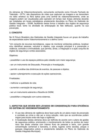 As câmeras de Videomonitoramento, comumente conhecido como Circuito Fechado de
Televisão - CFTV, são dispositivos de vídeo que capturam as imagens e as transmitem
via rádio wireless ou fibra óptica para uma central de videomonitoramento, onde as
imagens podem ser visualizadas pelo operador em tempo real. Essas câmeras deverão
ser instaladas em locais estratégicos amplamente discutidos no Pleno do Gabinete de
Gestão Integrada – GGIM, facilitando dessa forma o trabalho dos órgãos de segurança
pública local, tanto na atividade de antecipação do fato delituoso, quanto na sua
prevenção.

2. CONCEITO

No III Fórum Brasileiro dos Gabinetes de Gestão Integrada houve um grupo de trabalho
de especialistas sobre Videomonitoramento e o definiu como:

“Um conjunto de recursos tecnológicos, capaz de monitorar ambientes públicos, localizar
e/ou identificar pessoas, veículos e objetos, cuja vocação principal é a prevenção a
violência, combate a criminalidade, que permita, ainda, a integração e a ação conjunta de
órgãos de segurança e entes associados.

Objetivos:

- possibilitar o uso de espaços públicos pelo cidadão com maior segurança;

- ser um instrumento de Dissuasão, Prevenção e Investigação;

- permitir a análise das dinâmicas de eventos, de pessoas e objetos;

- apoiar o planejamento e execução de ações operacionais.

Finalidades:

- melhorar a qualidade de vida;

- aumentar a sensação de segurança;

- ser um instrumento aderente a filosofia do GGIM;

- possibilitar a integração com outros sistemas.



3. ASPECTOS QUE DEVEM SER LEVADOS EM CONSIDERAÇÃO PARA EFICIÊNCIA
DO SISTEMA DE VIDEOMONITORAMENTO

   •   O uso das câmeras de vigilância deve fazer parte de um plano maior de prevenção
       e combate ao crime e não ser a única solução, visto que as ocorrências podem
       migrar para locais onde não haja a vigilância;
   •   A localização destas câmeras deve ser definida de acordo com o plano de gestão
       de segurança pública, priorizando o monitoramento de todos os pontos de maior
       risco das áreas urbanas com intenso fluxo de pessoas e bens, com grande
       concentração comercial e bancária, e ainda, lugares como escolas, praças e
       parques (diagnostico prévio e amplamente debatido no Pleno do Gabinete de
       Gestão Integrada Municipal);
 
