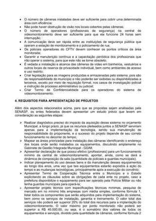 •   O número de câmeras instaladas deve ser suficiente para cobrir uma determinada
       área com eficiência;
   •   Não pode haver obstrução de visão nos locais cobertos pelas câmeras;
   •   O número de operadores (profissionais de segurança) na central de
       videomonitoramento deve ser suficiente para que ela funcione 24 horas sem
       interrupção;
   •   A comunicação deve ser rápida entre as instituições de segurança pública que
       operam a estação de monitoramento e o policiamento de rua;
   •   Os policiais operadores do CFTV devem conhecer os pontos críticos da área
       monitorada;
   •   Garantir a manutenção contínua e a capacitação periódica dos profissionais que
       irão operar o sistema, para que este não se torne obsoleto;
   •   É vedada a instalação e alcance das câmeras de vídeo em banheiros, vestuários e
       outros locais de reserva de privacidade individual, bem como ambientes de acesso
       e uso restrito;
   •   Criar legislação para as imagens produzidas e armazenadas pelo sistema, pois são
       de responsabilidade do município e não poderão ser exibidas ou disponibilizadas a
       terceiros, exceto por meio de requisição formal, nos casos de investigação policial
       e instrução de processo administrativo ou judicial;
   •   Criar Termo de Confidencialidade para os operadores do sistema de
       videomonitoramento.

4. REQUISITOS PARA APRESENTAÇÃO DE PROJETOS

Além dos aspectos relacionados acima, para que as propostas sejam analisadas pela
SENASP, os entes federados devem apresentar um estudo prévio que levem em
consideração as seguintes etapas:

    Realizar diagnóstico preciso do impacto da aquisição desse sistema no orçamento
     Municipal, a longo prazo, já que os recursos pleiteados juntos a SENASP serviriam
     apenas para a implementação da tecnologia, sendo sua manutenção de
     responsabilidade do proponente, e o sucesso do projeto depende de seu correto
     funcionamento no decorrer do tempo;
    Mapear as áreas priorizadas para instalação das câmaras identificando o endereço
     dos locais onde serão instalados os equipamentos, discutindo amplamente no
     Gabinete de Gestão Integrada Municipal - GGIM;
    Apresentar declaração de que possui efetivo (profissionais) para um funcionamento
     mínimo da central de videomonitoramento, apontar, ainda, como se dará a
     dinâmica de composição da sala (quantidade de policiais e guardas municipais);
    Indicar planejamento do uso desses bens e da manutenção desses equipamentos
     ao longo dos anos, uma vez que tais equipamentos estarão expostos à ação do
     tempo e as mudanças tecnológicas, principalmente após a execução do convênio;
    Apresentar Termo de Cooperação Técnica entre o Município e o Estado
     explicitando as cláusulas sobre as obrigações de cada ente no projeto, caso a
     prefeitura disponibilize o equipamento para ser operado pela Polícia Militar ou não
     tenha guardas municipais para operá-la;
    Apresentar projeto técnico com especificações técnicas mínimas, pesquisa de
     mercado em no mínimo três empresas com média simples, conforme fórmula 1,
     listar todos os componentes que serão adquiridos para implementação do sistema,
     bem como os serviços de instalação, garantia e treinamento. O valor total dos
     serviços não poderá ser superior 20% do total dos recursos para a implantação do
     videomonitoramento. O valor máximo por ponto monitorado não poderá ser
     superior a R$ 40.000,00, ou seja, é o somatório dos valores de todos os
     equipamentos e serviços, dividido pela quantidade de câmeras, conforme fórmula 2
 