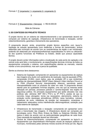Fórmula 1: ∑ (orçamento 1 + orçamento 2 + orçamento 3)

                          3



Fórmula 2: ∑ (Equipamentos + Serviços) ≤ R$ 40.000,00

                   Qtde de Câmeras

5. DO CONTEÚDO DO PROJETO TÉCNICO

O projeto técnico de um sistema de videomonitoramento a ser apresentado deverá ser
composto por sistema de captação, infraestrutura de transmissão e recepção, central
videomonitoramento, garantias e treinamento dos operadores.

O proponente deverá, ainda, encaminhar projeto técnico específico com layout´s,
topologia da solução apresentada (com distâncias e formas de transmissão), ambos
elaborado pelo município de acordo com as características da região a ser monitorada,
podendo ser elaborado por empresas/profissionais especializados no ramo ou utilizando-
se dos quadros funcionais da Prefeitura ou Estado, desde que possua capacidade
técnica.

O projeto deverá conter informações sobre a localização de cada ponto de captação e da
central onde será feito o monitoramento, as especificações técnicas mínimas de todos os
equipamentos comporão o sistema, com especificações abertas ao mercado, visando
manter a livre concorrência, mas sem a perca da qualidade.

Dentre os diversos itens destacamos:

      •   Sistema de Captação: compreende em apresentar os equipamentos de captura
          das imagens e/ou áudio com parâmetros de resolução, taxa de aquisição (FPS),
          compressão (H.264), zoom óptico, grau de proteção (IP) e que contenham
          padrões de interoperabilidade ONVIF (Open Network Vídeo Interface Fórum) e/
          ou PSIA (Physical Security Interoperability Alliance), permitindo assim,
          interoperabilidade entre os produtos de vídeo em rede. O proponente deverá
          atentar para as qualidades mínimas exigidas, uma vez que as mesmas serão
          utilização em perícias, processos judiciais e “pronta-resposta” dos órgãos de
          segurança pública. Os principais equipamentos que serão alocados nas vias
          públicas são: câmeras 360º HD´s PTZ´s ou IP PTZ´s, postes de aço ou
          concreto, braço alongador, torres (se necessário), aterramento, sistema de
          proteção contra descargas atmosféricas (SPDA), caixa hermética, nobreak,
          protetores de surto, medidores de energia (se necessário), conectores e
          cabeamento adequados contra interferências eletromagnéticas, oxidação para
          cada sistema de captação;

      •   Infraestrutura de transmissão e recepção: compreende em apresentar como
          será a transmissão das imagens. A infraestrutura deverá ser composta por
          tecnologias como: Fibra Ótica, Enlace de Rádio ou Sistemas Híbridos (fibra
          óptica e rádio) de acordo com as particularidades geográficas de cada local.
          Caso necessite de repetição deverá ser informado.
      •   Central de Videomonitoramento: compreender em apresentar os layout´s e
          equipamentos que disponibilizará informações visuais de espaços públicos do
          município, monitorados pelas câmeras móveis durante 24 horas por dia. Alguns
 
