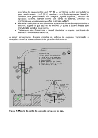 exemplos de equipamentos: rack 19” 42 U, servidores, switch, computadores
         para monitoramento com 2 (dois) monitores, controle de acesso por biometria,
         software para gerenciamento das imagens, joystick (opcional), bancada de
         operação, cadeira, nobreak central com banco de baterias, videowall ou
         monitores para visualização específica e storage ou NVR;
     •   Garantia – compreende em apresentar a garantia mínima dos equipamentos e
         serviços, sugere-se que seja de, no mínimo, 24 (vinte e quatro) meses com
         manutenção corretiva e preventiva.
     •   Treinamento dos Operadores – deverá discriminar a ementa, quantidade de
         hora/aula, e quantidade de alunos.

A seguir apresentamos diversos modelos do sistema de captação, transmissão e
recepção, central de videomonitoramento, garantia e treinamento.




Figura 1: Modelo de ponto de captação com poste de aço.
 