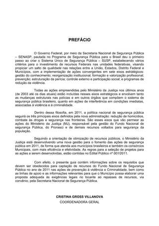 PREFÁCIO


              O Governo Federal, por meio da Secretaria Nacional de Segurança Pública
– SENASP, pautada no Programa de Segurança Pública para o Brasil deu o primeiro
passo ao criar o Sistema Único de Segurança Pública – SUSP, estabelecendo vários
critérios para o investimento de recursos Federais nas unidades federativas, visando
propiciar um salto de qualidade nas relações entre a União, Estados, Distrito Federal e
Municípios, com a implementação de ações convergentes em sete eixos estratégicos:
gestão do conhecimento; reorganização institucional; formação e valorização profissional;
prevenção; estruturação da perícia; controle externo e participação social; e programas de
redução da violência.

            Todas as ações empreendidas pelo Ministério da Justiça nos últimos anos
(de 2003 até os dias atuais) estão incluídas nesses eixos estratégicos e envolvem tanto
as mudanças estruturais nas polícias e em outros órgãos que compõem o sistema de
segurança pública brasileiro, quanto em ações de interferência em condições imediatas,
associadas à violência e à criminalidade.

              Dentro dessa filosofia, em 2011, a política nacional de segurança pública
seguirá os três principais eixos definidos pela nova administração: redução de homicídios,
combate às drogas e segurança nas fronteiras. São esses eixos que vão permear as
ações do Ministério da Justiça (MJ), responsável pela gestão do Fundo Nacional de
segurança Pública, do Pronasci e de demais recursos voltados para segurança da
população.

             Seguindo a orientação de otimização de recursos públicos, o Ministério da
Justiça está desenvolvendo uma nova gestão para o fomento das ações de segurança
pública em 2011, de forma que atenda aos municípios brasileiros e também os consórcios
Municipais, com mais eficiência e efetividade. As regras para a seleção de projetos para
as ações a serem desenvolvidas, estão contidas no Edital Público nº 001/2011.

             Com efeito, o presente guia contém informações sobre os requisitos que
devem ser obedecidos para captação de recursos do Fundo Nacional de Segurança
Pública no ano de 2011 nas ações de prevenção à violência e Criminalidade, bem como
as linhas de apoio e as informações relevantes para que o Município possa elaborar uma
proposta adequada às exigências legais no tocante ao repasses de recursos, via
convênio, pela Secretaria Nacional de Segurança Pública.



                            CRISTINA GROSS VILLANOVA
                               COORDENADORA GERAL
 