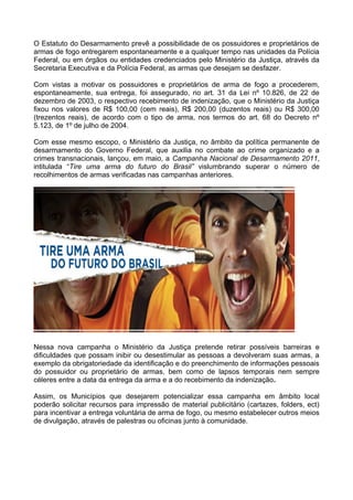 O Estatuto do Desarmamento prevê a possibilidade de os possuidores e proprietários de
armas de fogo entregarem espontaneamente e a qualquer tempo nas unidades da Polícia
Federal, ou em órgãos ou entidades credenciados pelo Ministério da Justiça, através da
Secretaria Executiva e da Polícia Federal, as armas que desejam se desfazer.

Com vistas a motivar os possuidores e proprietários de arma de fogo a procederem,
espontaneamente, sua entrega, foi assegurado, no art. 31 da Lei nº 10.826, de 22 de
dezembro de 2003, o respectivo recebimento de indenização, que o Ministério da Justiça
fixou nos valores de R$ 100,00 (cem reais), R$ 200,00 (duzentos reais) ou R$ 300,00
(trezentos reais), de acordo com o tipo de arma, nos termos do art. 68 do Decreto nº
5.123, de 1º de julho de 2004.

Com esse mesmo escopo, o Ministério da Justiça, no âmbito da política permanente de
desarmamento do Governo Federal, que auxilia no combate ao crime organizado e a
crimes transnacionais, lançou, em maio, a Campanha Nacional de Desarmamento 2011,
intitulada “Tire uma arma do futuro do Brasil” vislumbrando superar o número de
recolhimentos de armas verificadas nas campanhas anteriores.




Nessa nova campanha o Ministério da Justiça pretende retirar possíveis barreiras e
dificuldades que possam inibir ou desestimular as pessoas a devolveram suas armas, a
exemplo da obrigatoriedade da identificação e do preenchimento de informações pessoais
do possuidor ou proprietário de armas, bem como de lapsos temporais nem sempre
céleres entre a data da entrega da arma e a do recebimento da indenização.

Assim, os Municípios que desejarem potencializar essa campanha em âmbito local
poderão solicitar recursos para impressão de material publicitário (cartazes, folders, ect)
para incentivar a entrega voluntária de arma de fogo, ou mesmo estabelecer outros meios
de divulgação, através de palestras ou oficinas junto à comunidade.
 