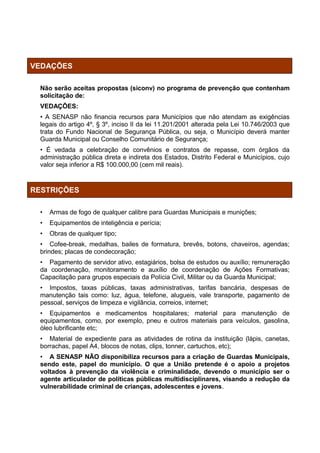 VEDAÇÕES

  Não serão aceitas propostas (siconv) no programa de prevenção que contenham
  solicitação de:
  VEDAÇÕES:
  • A SENASP não financia recursos para Municípios que não atendam as exigências
  legais do artigo 4º, § 3º, inciso II da lei 11.201/2001 alterada pela Lei 10.746/2003 que
  trata do Fundo Nacional de Segurança Pública, ou seja, o Município deverá manter
  Guarda Municipal ou Conselho Comunitário de Segurança;
  • É vedada a celebração de convênios e contratos de repasse, com órgãos da
  administração pública direta e indireta dos Estados, Distrito Federal e Municípios, cujo
  valor seja inferior a R$ 100.000,00 (cem mil reais).



RESTRIÇÕES

  •   Armas de fogo de qualquer calibre para Guardas Municipais e munições;
  •   Equipamentos de inteligência e perícia;
  •   Obras de qualquer tipo;
  • Cofee-break, medalhas, bailes de formatura, brevês, botons, chaveiros, agendas;
  brindes; placas de condecoração;
  • Pagamento de servidor ativo, estagiários, bolsa de estudos ou auxílio; remuneração
  da coordenação, monitoramento e auxílio de coordenação de Ações Formativas;
  Capacitação para grupos especiais da Polícia Civil, Militar ou da Guarda Municipal;
  • Impostos, taxas públicas, taxas administrativas, tarifas bancária, despesas de
  manutenção tais como: luz, água, telefone, alugueis, vale transporte, pagamento de
  pessoal, serviços de limpeza e vigilância, correios, internet;
  • Equipamentos e medicamentos hospitalares; material para manutenção de
  equipamentos, como, por exemplo, pneu e outros materiais para veículos, gasolina,
  óleo lubrificante etc;
  • Material de expediente para as atividades de rotina da instituição (lápis, canetas,
  borrachas, papel A4, blocos de notas, clips, tonner, cartuchos, etc);
  • A SENASP NÃO disponibiliza recursos para a criação de Guardas Municipais,
  sendo este, papel do município. O que a União pretende é o apoio a projetos
  voltados à prevenção da violência e criminalidade, devendo o município ser o
  agente articulador de políticas públicas multidisciplinares, visando a redução da
  vulnerabilidade criminal de crianças, adolescentes e jovens.
 