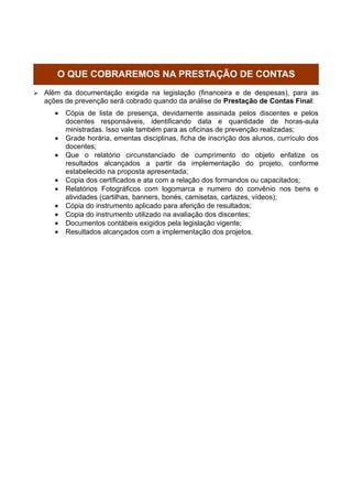 O QUE COBRAREMOS NA PRESTAÇÃO DE CONTAS
   Além da documentação exigida na legislação (financeira e de despesas), para as
    ações de prevenção será cobrado quando da análise de Prestação de Contas Final:
       •   Cópia de lista de presença, devidamente assinada pelos discentes e pelos
           docentes responsáveis, identificando data e quantidade de horas-aula
           ministradas. Isso vale também para as oficinas de prevenção realizadas;
       •   Grade horária, ementas disciplinas, ficha de inscrição dos alunos, currículo dos
           docentes;
       •   Que o relatório circunstanciado de cumprimento do objeto enfatize os
           resultados alcançados a partir da implementação do projeto, conforme
           estabelecido na proposta apresentada;
       •   Copia dos certificados e ata com a relação dos formandos ou capacitados;
       •   Relatórios Fotográficos com logomarca e numero do convênio nos bens e
           atividades (cartilhas, banners, bonés, camisetas, cartazes, vídeos);
       •   Cópia do instrumento aplicado para aferição de resultados;
       •   Copia do instrumento utilizado na avaliação dos discentes;
       •   Documentos contábeis exigidos pela legislação vigente;
       •   Resultados alcançados com a implementação dos projetos.




           ENTENDA O TRÂMITE DA ANÁLISE DOS PROJETOS NA
 