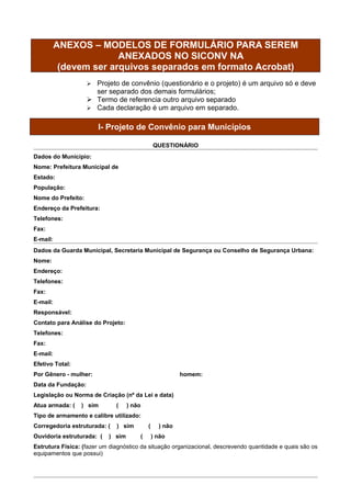 ANEXOS – MODELOS DE FORMULÁRIO PARA SEREM
                        ANEXADOS NO SICONV NA
           (devem ser arquivos separados em formato Acrobat)
                     Projeto de convênio (questionário e o projeto) é um arquivo só e deve
                      ser separado dos demais formulários;
                     Termo de referencia outro arquivo separado
                     Cada declaração é um arquivo em separado.


                        I- Projeto de Convênio para Municípios

                                               QUESTIONÁRIO
Dados do Município:
Nome: Prefeitura Municipal de
Estado:
População:
Nome do Prefeito:
Endereço da Prefeitura:
Telefones:
Fax:
E-mail:
Dados da Guarda Municipal, Secretaria Municipal de Segurança ou Conselho de Segurança Urbana:
Nome:
Endereço:
Telefones:
Fax:
E-mail:
Responsável:
Contato para Análise do Projeto:
Telefones:
Fax:
E-mail:
Efetivo Total:
Por Gênero - mulher:                                     homem:
Data da Fundação:
Legislação ou Norma de Criação (nº da Lei e data)
Atua armada: (   ) sim        (    ) não
Tipo de armamento e calibre utilizado:
Corregedoria estruturada: (   ) sim        (     ) não
Ouvidoria estruturada: (   ) sim       (       ) não
Estrutura Física: (fazer um diagnóstico da situação organizacional, descrevendo quantidade e quais são os
equipamentos que possui)
 