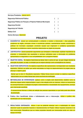 Serviços Prestados: marcar com X

Segurança Patrimonial Pública                                            (     )

Segurança Pública em Parques e Próprios Públicos Municipais              (     )

Segurança Escolar                                                        (     )

Segurança de Trânsito                                                    (     )

Defesa Civil                                                             (     )

Outros Serviços: descrever

                                            PROJETO
1. DIAGNÓSTICO deverá ser contextualizado o ambiente a receber a intervenção – área geográfica,
   problemas da região, principais crimes e ocorrências policiais, características sociais, econômicas e
   políticas do município, população, prováveis causas que originaram o problema apresentado.
   Apresentar os problemas a serem resolvidos relacionados ao objeto da proposta.

2. JUSTIFICATIVA deverá apresentar argumentos que embasem a intervenção; explicitar importância da
   proposta, a necessidade das aquisições e serviços solicitados para a diminuição do problemas
   apresentados no diagnóstico e sua compatibilidade com o programa federal.

3. OBJETIVO GERAL: No objetivo Geral deve-se deixar claro o ponto em que se quer chegar através da
   execução do projeto, ou seja, a condição que se espera alcançar como conseqüência do mesmo.

4. OBJETIVOS ESPECÍFICOS: Os objetivos específicos são operacionais e correspondem aos resultados
   esperados. Definem as ações que serão executadas ao longo do desenvolvimento do projeto para se
   alcançar o objetivo geral.

    Atentar que no item 6. Resultados esperados / Metas físicas deverá constar os objetivos específicos
    relacionados com as metas físicas bem como sua forma de verificação.

5. METODOLOGIA DE INTERVENÇÃO explicar, como o projeto será desenvolvido, detalhar como as
   diferentes etapas serão implementadas e qual a inter-relação entre as mesmas, indicar os mecanismos
   de acompanhamento e avaliação do projeto e demonstrando a necessidade dos equipamentos, serviços
   para intervenção escolhida.

    É imprescindível informar o critério de seleção das pessoas capacitadas ou que farão parte das oficinas
    de prevenção.

6. Publico Alvo beneficiado direta e indiretamente com a intervenção: indicar o publico alvo
   beneficiado com as intervenções.



7. RESULTADOS ESPERADOS: indicar o que se pretende alcançar com a implantação do objeto;
   descrever quais os possíveis impactos e desdobramentos do Projeto. Utilizar impactos razoáveis e de
   fácil mensuração. Ressalta-se que as metas propostas deverão ser mensuradas tendo em vista um
   espaço de tempo
 