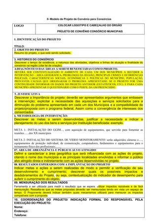 II- Modelo de Projeto de Convênio para Consórcios

LOGO                                COLOCAR LOGOTIPO E CABEÇALHO DO ÓRGÃO

                                   PROJETO DE CONVÊNIO CONSÓRCIO MUNICIPAIS


1. IDENTIFICAÇÃO DO PROJETO

TÍTULO:
2. OBJETO DO PROJETO
Resumo do projeto, o que está sendo solicitado.

3. HISTORICO DO CONSÓRCIO
Descrever o tempo de existência, a natureza das atividades, objetivos e linhas de atuação e finalidade do
consórcio na região (citar lei de criação).
4.DIAGNÓSTICO DAS ÁREAS A SEREM BENEFICIADAS COM O PROJETO.
DEVERÁ SER CONTEXTUALIZADO O AMBIENTE DE CADA UM DOS MUNICÍPIOS A RECEBER A
INTERVENÇÃO – ÁREA GEOGRÁFICA, PROBLEMAS DA REGIÃO, PRINCIPAIS CRIMES E OCORRÊNCIAS
POLICIAIS, CARACTERÍSTICAS SOCIAIS, ECONÔMICAS E POLÍTICAS DO MUNICÍPIO, POPULAÇÃO,
PROVÁVEIS CAUSAS QUE ORIGINARAM O PROBLEMA APRESENTADO. SE O PROJETO FOR UMA
CONTINUIDADE INFORMAR OS DADOS DO PROJETO ANTERIOR (ESTATÍSTICOS, ETC). E PARA CADA
MUNICÍPIO APRESENTAR O QUESTIONÁRIO COM O PERFIL DA GM PREENCHIDO.

5. JUSTIFICATIVA
Descrever a Importância do projeto: deverão ser apresentados argumentos que embasem
a intervenção; explicitar a necessidade das aquisições e serviços solicitados para a
diminuição do problema apresentado em cada um dos Municípios e a compatibilidade do
projeto/proposta com o programa federal, Assim como a convergência de interesses dos
consorciados.
6. METODOLOGIA DE INTERVENÇÃO:
Descrever as metas a serem desenvolvidas, justificar a necessidade e indicar o
planejamento do uso dos bens e serviços por Instituição beneficiada: exemplo.

META 1- INSTALAÇÃO DO GGIM..., com aquisição de equipamentos, que servirão para fomentar as
reuniões.......dos XX municípios

META 2: INSTALAÇÃO DO SISTEMA DE VIDEO MONITORAMENTO: serão adquiridos câmeras e.....,
equipamentos de proteção individual, de comunicação, computadores, fardamentos e equipamentos para o
treinamento físico dos profissionais:, ......
07. AREA DE ABRANGÊNCIA E PÚBLICO ALVO ATINGIDO
Definir e caracterizar a área geográfica que será influenciada com as ações do projeto,
citando o nome dos municípios e as principais localidades envolvidas e informar o público
alvo atingido direta e indiretamente com as ações desenvolvidas no projeto.
08. RESULTADOS ESPERADOS COM A IMPLANTAÇÃO DO PROJETO
Indicar metas e ações a serem realizadas de modo a permitir a verificação de seu
desenvolvimento e cumprimento; descrever quais os possíveis impactos e
desdobramentos do Projeto, ou seja, contextualização do indicador de desempenho para
auferir o cumprimento do objeto.
09. MENSURAÇÃO DOS RESULTADOS
Ferramenta a ser utilizada para medir o resultado que se espera: utilizar impactos razoáveis e de fácil
mensuração. Ressalta-se que as metas propostas deverão ser mensuradas tendo em vista um espaço de
tempo. O Proponente deverá indicar também quais mecanismos utilizará para mensurar os impactos
compatíveis com a proposta.
10. COORDENAÇÃO DO PROJETO/ INDICAÇÃO FORMAL DO RESPONSÁVEL PELA
EXECUÇÃO DO PROJETO:
Nome:
Endereço:
Telefone:
 