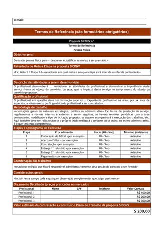 e-mail:



                    Termos de Referência (são formulários obrigatórios)

                                              Proposta SICONV n°
                                              Termo de Referência
                                                  Pessoa Física
Objetivo geral
Contratar pessoa física para <.descrever e justificar o serviço a ser prestado.>

Referência de Meta e Etapa na proposta SICONV
<Ex: Meta 1 / Etapa 1.6><relacionar em qual meta e em qual etapa está inserida a referida contratação>


Descrição das atividades a serem desenvolvidas
O profissional desenvolverá ... <relacionar as atividades do profissional e demonstrar a importância deste
serviço frente ao objeto do convênio, ou seja, qual o impacto deste serviço no cumprimento do objeto do
convênio proposto>.
Qualificação profissional
O profissional em questão deve ter formação superior... Experiência profissional na área, por xx anos de
experiência <descrever o perfil genérico do profissional a ser contratado>.
Metodologia de trabalho
<orientações gerais de natureza estratégica, política ou administrativa> Ex: forma de prestação de serviço,
regulamentos e normas internas e externas a serem seguidas, se haverá reuniões periódicas com a área
demandante, modalidade e tipo de licitação proposta, se alguém acompanhará a execução dos trabalhos, etc.
Aqui também deve ser relacionado se o próprio órgão realizará o certame ou se outro, na esfera administrativa,
é o que terá essa competência.
Etapas e Cronograma de Execução
       Etapa                      Procedimento                      Início (Mês/ano)     Término (mês/ano)
         1             Elaboração do Edital <por exemplo>               Mês/Ano              Mês/Ano
         2             Abertura Edital <por exemplo>                    Mês/Ano              Mês/Ano
         3             Contratação <por exemplo>                        Mês/Ano              Mês/Ano
         4             Entrega 1° relatório <por exemplo>               Mês/Ano              Mês/Ano
         5             Entrega 2° relatório <por exemplo>               Mês/Ano              Mês/Ano
         6             Pagamento <por exemplo>                          Mês/Ano              Mês/Ano
Coordenação dos trabalhos
<relacionar o órgão que ficará responsável administrativamente pela gestão do contrato a ser firmado>

Considerações gerais
<incluir neste campo toda e qualquer observação complementar que julgar pertinente>

Orçamento Detalhado (preços praticados no mercado)
   Profissional                 Nome                 CPF               Telefone            Valor Contato
   Profissional 1                                                                                 R$ 100,00
   Profissional 2                                                                                 R$ 200,00
   Profissional 3                                                                                 R$ 300,00
Valor estimado da contratação a constituir o Plano de Trabalho da proposta SICONV

                                                                                                 $ 200,00
 
