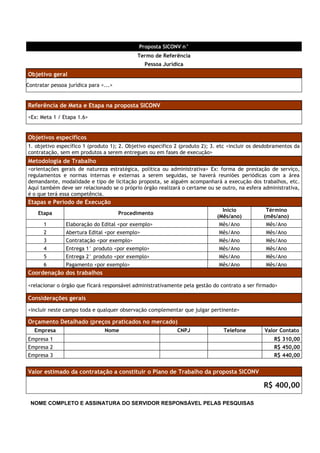 Proposta SICONV n°
                                             Termo de Referência
                                                Pessoa Jurídica
Objetivo geral
Contratar pessoa jurídica para <...>


Referência de Meta e Etapa na proposta SICONV
<Ex: Meta 1 / Etapa 1.6>


Objetivos específicos
1. objetivo específico 1 (produto 1); 2. Objetivo específico 2 (produto 2); 3. etc <incluir os desdobramentos da
contratação, sem em produtos a serem entregues ou em fases de execução>
Metodologia de Trabalho
<orientações gerais de natureza estratégica, política ou administrativa> Ex: forma de prestação de serviço,
regulamentos e normas internas e externas a serem seguidas, se haverá reuniões periódicas com a área
demandante, modalidade e tipo de licitação proposta, se alguém acompanhará a execução dos trabalhos, etc.
Aqui também deve ser relacionado se o próprio órgão realizará o certame ou se outro, na esfera administrativa,
é o que terá essa competência.
Etapas e Período de Execução
                                                                               Início             Término
    Etapa                              Procedimento
                                                                             (Mês/ano)           (mês/ano)
       1        Elaboração do Edital <por exemplo>                            Mês/Ano             Mês/Ano
       2        Abertura Edital <por exemplo>                                 Mês/Ano             Mês/Ano
       3        Contratação <por exemplo>                                     Mês/Ano             Mês/Ano
       4        Entrega 1° produto <por exemplo>                              Mês/Ano             Mês/Ano
       5        Entrega 2° produto <por exemplo>                              Mês/Ano             Mês/Ano
       6        Pagamento <por exemplo>                                       Mês/Ano             Mês/Ano
Coordenação dos trabalhos

<relacionar o órgão que ficará responsável administrativamente pela gestão do contrato a ser firmado>

Considerações gerais
<incluir neste campo toda e qualquer observação complementar que julgar pertinente>

Orçamento Detalhado (preços praticados no mercado)
   Empresa                      Nome                         CNPJ               Telefone         Valor Contato
Empresa 1                                                                                            R$ 310,00
Empresa 2                                                                                            R$ 450,00
Empresa 3                                                                                            R$ 440,00


Valor estimado da contratação a constituir o Plano de Trabalho da proposta SICONV

                                                                                                 R$ 400,00

 NOME COMPLETO E ASSINATURA DO SERVIDOR RESPONSÁVEL PELAS PESQUISAS
 