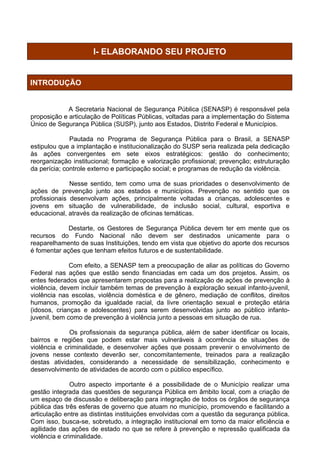 I- ELABORANDO SEU PROJETO


INTRODUÇÃO


             A Secretaria Nacional de Segurança Pública (SENASP) é responsável pela
proposição e articulação de Políticas Públicas, voltadas para a implementação do Sistema
Único de Segurança Pública (SUSP), junto aos Estados, Distrito Federal e Municípios.

              Pautada no Programa de Segurança Pública para o Brasil, a SENASP
estipulou que a implantação e institucionalização do SUSP seria realizada pela dedicação
às ações convergentes em sete eixos estratégicos: gestão do conhecimento;
reorganização institucional; formação e valorização profissional; prevenção; estruturação
da perícia; controle externo e participação social; e programas de redução da violência.

              Nesse sentido, tem como uma de suas prioridades o desenvolvimento de
ações de prevenção junto aos estados e municípios. Prevenção no sentido que os
profissionais desenvolvam ações, principalmente voltadas a crianças, adolescentes e
jovens em situação de vulnerabilidade, de inclusão social, cultural, esportiva e
educacional, através da realização de oficinas temáticas.

             Destarte, os Gestores de Segurança Pública devem ter em mente que os
recursos do Fundo Nacional não devem ser destinados unicamente para o
reaparelhamento de suas Instituições, tendo em vista que objetivo do aporte dos recursos
é fomentar ações que tenham efeitos futuros e de sustentabilidade.

              Com efeito, a SENASP tem a preocupação de aliar as políticas do Governo
Federal nas ações que estão sendo financiadas em cada um dos projetos. Assim, os
entes federados que apresentarem propostas para a realização de ações de prevenção à
violência, devem incluir também temas de prevenção à exploração sexual infanto-juvenil,
violência nas escolas, violência doméstica e de gênero, mediação de conflitos, direitos
humanos, promoção da igualdade racial, da livre orientação sexual e proteção etária
(idosos, crianças e adolescentes) para serem desenvolvidas junto ao público infanto-
juvenil, bem como de prevenção à violência junto a pessoas em situação de rua.

              Os profissionais da segurança pública, além de saber identificar os locais,
bairros e regiões que podem estar mais vulneráveis à ocorrência de situações de
violência e criminalidade, e desenvolver ações que possam prevenir o envolvimento de
jovens nesse contexto deverão ser, concomitantemente, treinados para a realização
destas atividades, considerando a necessidade de sensibilização, conhecimento e
desenvolvimento de atividades de acordo com o público específico.

               Outro aspecto importante é a possibilidade de o Município realizar uma
gestão integrada das questões de segurança Pública em âmbito local, com a criação de
um espaço de discussão e deliberação para integração de todos os órgãos de segurança
pública das três esferas de governo que atuam no município, promovendo e facilitando a
articulação entre as distintas instituições envolvidas com a questão da segurança pública.
Com isso, busca-se, sobretudo, a integração institucional em torno da maior eficiência e
agilidade das ações de estado no que se refere à prevenção e repressão qualificada da
violência e criminalidade.
 