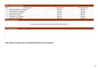 Etapas e Período de Execução
Etapa                               Procedimento                                           Início (Mês/ano)             Término (mês/ano)
  1     Elaboração do Edital <por exemplo>                                                     Mês/Ano                      Mês/Ano
  2     Abertura Edital <por exemplo>                                                          Mês/Ano                      Mês/Ano
  3     Contratação <por exemplo>                                                              Mês/Ano                      Mês/Ano
  4     Entrega <por exemplo>                                                                  Mês/Ano                      Mês/Ano
  5     Treinamento <por exemplo>                                                              Mês/Ano                      Mês/Ano
  6     Pagamento <por exemplo>                                                                Mês/Ano                      Mês/Ano
Responsável pelo bem


                                             <relacionar o órgão que ficará responsável administrativamente pelo bem>


Considerações gerais




NOME COMPLETO E ASSINATURA DO SERVIDOR RESPONSÁVEL PELAS PESQUISAS




                                                                                                                                            41
 