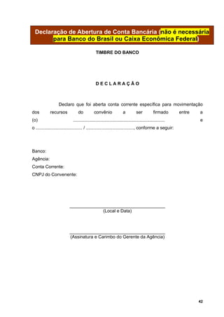 Declaração de Abertura de Conta Bancária (não é necessária
        para Banco do Brasil ou Caixa Econômica Federal)

                                               TIMBRE DO BANCO




                                               DECLARAÇÃO



                  Declaro que foi aberta conta corrente específica para movimentação
dos         recursos             do          convênio               a          ser          firmado      entre   a
(o)                          .........................................................................           e
o ..................................... / ......................................, conforme a seguir:




Banco:
Agência:
Conta Corrente:
CNPJ do Convenente:




                          ______________________________________
                                       (Local e Data)



                          ______________________________________
                          (Assinatura e Carimbo do Gerente da Agência)




                                                                                                                 42
 