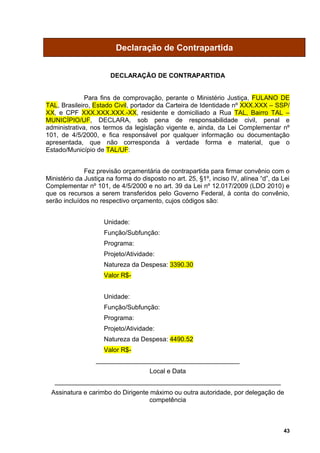 Declaração de Contrapartida


                       DECLARAÇÃO DE CONTRAPARTIDA


              Para fins de comprovação, perante o Ministério Justiça, FULANO DE
TAL, Brasileiro, Estado Civil, portador da Carteira de Identidade nº XXX.XXX – SSP/
XX, e CPF XXX.XXX.XXX.-XX, residente e domiciliado a Rua TAL, Bairro TAL –
MUNICÍPIO/UF, DECLARA, sob pena de responsabilidade civil, penal e
administrativa, nos termos da legislação vigente e, ainda, da Lei Complementar nº
101, de 4/5/2000, e fica responsável por qualquer informação ou documentação
apresentada, que não corresponda à verdade forma e material, que o
Estado/Município de TAL/UF:


              Fez previsão orçamentária de contrapartida para firmar convênio com o
Ministério da Justiça na forma do disposto no art. 25, §1º, inciso IV, alínea “d”, da Lei
Complementar nº 101, de 4/5/2000 e no art. 39 da Lei nº 12.017/2009 (LDO 2010) e
que os recursos a serem transferidos pelo Governo Federal, à conta do convênio,
serão incluídos no respectivo orçamento, cujos códigos são:


                     Unidade:
                     Função/Subfunção:
                     Programa:
                     Projeto/Atividade:
                     Natureza da Despesa: 3390.30
                     Valor R$-


                     Unidade:
                     Função/Subfunção:
                     Programa:
                     Projeto/Atividade:
                     Natureza da Despesa: 4490.52
                     Valor R$-
                  ________________________________________
                                     Local e Data
   _______________________________________________________________
  Assinatura e carimbo do Dirigente máximo ou outra autoridade, por delegação de
                                    competência



                                                                                      43
 