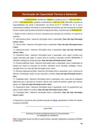Declaração de Capacidade Técnica e Gerencial

                   O XXXXXXXXXXX, Brasileiro(a), Casado(a), portador(a) da CI nº XXX.XXX-SSP/XX,
e CPF nº XXX.XXX.XXX-XX, residente e domiciliado(a) a Rua Tal, nº XX, DECLARA, sob pena de
responsabilidade civil, penal e administrativa, nos termos da PI nº 127/2008, art. 15, V, que é
responsável por qualquer informação ou documentação apresentada, que não corresponda à verdade
formal e material, pela Secretaria de Estado de Segurança Pública / pelo Município de XXXXXXX-XX:

1. Dispõe de toda a estrutura e recursos necessários para execução dos convênios, em especial as
seguintes:
1.1. Administrativa (listar / relacionar informações sobre a capacidade. Caso não haja informação
excluir o item);
1.2. Técnica (listar / relacionar informações sobre a capacidade. Caso não haja informação excluir
o item);
1.3. Operacional (listar / relacionar informações sobre a capacidade. Caso não haja informação
excluir o item);
1.4. Experiência (listar / relacionar informações sobre a capacidade, como: algum convênio e/ou
projeto executado pelo órgão na mesma área do convênio: executado convênio SENASP/MJ nº
235/2002, prestação de contas aprovada. Caso não haja informação excluir o item);
1.5. Pessoal qualificado (listar / relacionar informações sobre a capacidade, como a qualificação do
pessoal que atuará na execução do convênio: assistente social, psicólogo, pedagogo, músico,
educação física, etc. Caso não haja informação excluir o item);
1.6. Estrutura organizacional (listar / relacionar informações sobre a capacidade, como: a estrutura da
Diretoria, Coordenação, Seção, etc que executará o convênio. Caso não haja informação excluir o
item);
1.7. Instalações (listar / relacionar informações sobre a capacidade, como: quais são as instalações
disponíveis para a execução do convênio: sala de aula, quadra de esportes, galpão para oficinas,
ginásio, etc. Caso não haja informação excluir o item);
1.8. Equipamento (listar / relacionar informações sobre a capacidade, como: os equipamentos que
possui e serão usados no convênio. Caso não haja informação excluir o item);
1.9. Tecnologia (listar / relacionar informações sobre a capacidade. Caso não haja informação
excluir o item);


2. Dessa forma, encontra-se apta à perfeita execução das Metas especificadas no Plano de Trabalho
constante do SICONV.
                     ____________________________________________________
                                             Local e Data

             _______________________________________________________________
                   Assinatura e carimbo do Dirigente máximo ou outra autoridade,
                                   por delegação de competência

OBS: A declaração deverá ser feita em papel timbrado, assinada, digitalizada e anexada ao SICONV
na Aba Dados.
                                                                                                    44
 