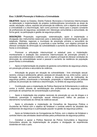 Eixo: 3 (SUSP) Prevenção à Violência e Criminalidade

OBJETIVO: Apoiar os Estados, Distrito Federal, Municípios e Consórcios Intermunicipais
na elaboração e implementação de projetos multidisciplinares (envolvendo as áreas de
saúde, educação, cultura, esporte) de prevenção da violência, com o objetivo de combater
a criminalidade e a discriminação, bem como promover meios para o preparo constante
de profissionais de segurança, sociedade civil, lideranças comunitárias e comunidade, de
forma geral, na participação e gestão da segurança pública.

DESCRIÇÃO: Proposição, organização, sistematização, apoio à implantação e
divulgação dos instrumentos essenciais para a elaboração e implementação de projetos
estaduais, Distritais, regionais e municipais de prevenção primária e secundária da
violência, destinados, sobretudo, à juventude e suas famílias, com objetivo principal de
oferecer condições de diminuição da vulnerabilidade e aumento da resiliência dos desses
frente à criminalidade;

•     Promover a articulação intermunicipal e estadual para a implantação,
monitoramento e avaliação dos consórcios intermunicipais de prevenção primária e
secundária da criminalidade e violência, com o objetivo principal de oferecer condições de
diminuição da vulnerabilidade social e pessoal e aumento da resiliência da população
jovem frente à criminalidade;

•     Apoio à implementação de projetos de gestores comunitários de segurança urbana,
em prevenção primária e secundária da violência;

•      Articulação de grupos em situação de vulnerabilidade - livre orientação sexual,
racismo, criança e adolescente, gênero, pessoas em situação de rua, entre outros - para a
formação de pólos permanentes de análise e discussão, junto às instituições de
segurança pública, incentivando a formulação, proposição e implementação de políticas
públicas de prevenção da violência e discriminação, no âmbito da segurança pública;

•     Contribuição para a implantação de Política Nacional de Enfrentamento à violência
contra a mulher, através da sensibilização dos profissionais de segurança pública,
promoção de campanhas de conscientização e prevenção;

•     Apoio à implantação dos projetos nacionais de prevenção ao uso de drogas e à
Violência, prevenção à exploração sexual infanto-juvenil, tráfico de pessoas e
atendimento humanizado às vítimas de violência sexual;

•      Apoio à articulação e implantação de Conselhos de Segurança Pública e
Ouvidorias de Polícia com o objetivo de fortalecer o controle externo da atividade dos
profissionais de segurança e a participação popular na gestão da segurança pública;

•      Apoio ao fortalecimento às Corregedorias de Polícia, com o objetivo de fortalecer o
controle interno das atividades desenvolvidas pelos profissionais de segurança pública;

•      Constituir e apoiar a Política Nacional de Polícia Comunitária e Segurança
Comunitária através da implementação de projetos e divulgação de experiências
existentes em todo o país;
 