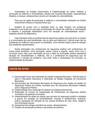 •       Implantação de projetos direcionados à implementação de ações voltadas à
prevenção da violência e criminalidade, através das Guardas Municipais, especialmente
dirigidos a crianças, adolescentes e jovens em situação de vulnerabilidade;

      Para que as ações de prevenção à violência e criminalidade realizadas em âmbito
      local tenham eficácia é imprescindível que:

•      Estejam de acordo com a realidade local, ou seja, focados nos problemas
existentes e nos locais em que haja concentração de índices de violência e criminalidade
e voltados à população identificada como em situação de vulnerabilidade social –
seleções através de diagnóstico;

•     Haja interação entre os profissionais de segurança pública que irão atuar no projeto
e a comunidade que será beneficiada, não só para que determine / informe quais são os
problemas de violência mais graves na localidade, como também façam parte da solução
dos problemas apresentados;

•      Exista articulação dos profissionais de segurança pública com profissionais de
outras áreas temáticas, como educação, saúde, cultura e esporte, assim como com o
município (caso haja uma informação de que a falta de iluminação pública representa
situação de vulnerabilidade à violência, não é o profissional de segurança que irá
providenciar a solução do problema, mas pode instar a participação do município na
implementação da solução);



LINHAS DE APOIO


   1) Estruturação Física dos Gabinetes de Gestão Integrada Municipal - GGI-M (sala do
      pleno e Secretaria Executiva) e Gabinetes de Gestão Integrada de Consórcios
      Municipais;
   2) Estruturação das Secretarias Municipais de Segurança e/ou órgãos de gestão da
      Segurança Pública em âmbito municipal e/ou de Consórcios Municipais voltados
      para a Segurança Pública;
   3) Implementação e/ou expansão de Sistema de Videomonitoramento;
   4) Realização de Cursos de Capacitação de Profissionais de segurança pública
      municipal e de gestores municipais;
   5) Implementação de ações de acesso aos serviços de segurança pública e proteção
      a grupos em situação de vulnerabilidade: crianças e adolescentes, mulheres,
      idosos, população em situação de rua, grupos temáticos de raça, etnia, religião e
      livre orientação sexual;
   6) Campanhas de entrega voluntária de armas / desarmamento;
   7) Projetos de prevenção primária e secundária da violência.
 