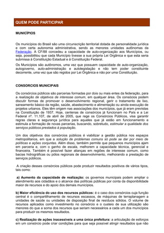 QUEM PODE PARTICIPAR

MUNICÍPIOS


Os municípios do Brasil são uma circunscrição territorial dotada de personalidade jurídica
e com certa autonomia administrativa, sendo as menores unidades autônomas da
Federação. A CF/88 concedeu a capacidade de auto-organização aos Municípios, ou
seja, possibilitou que cada Município tivesse a sua própria Lei Orgânica e que esta seria
submissa à Constituição Estadual e à Constituição Federal.
Os Municípios são autônomos, uma vez que possuem capacidade de auto-organização,
autogoverno, auto-administração e autolegislação e não tem poder constituinte
decorrente, uma vez que são regidos por Lei Orgânica e não por uma Constituição.


CONSORCIOS MUNICIPAIS

Os consórcios públicos são parcerias formadas por dois ou mais entes da federação, para
a realização de objetivos de interesse comum, em qualquer área. Os consócios podem
discutir formas de promover o desenvolvimento regional, gerir o tratamento de lixo,
saneamento básico da região, saúde, abastecimento e alimentação ou ainda execução de
projetos urbanos. Eles têm origem nas associações dos municípios, que já eram previstas
na Constituição de 1937. Hoje, centenas de consórcios já funcionam no País e a Lei
Federal nº. 11.107, de abril de 2005, que rege os Consórcios Públicos, visa garantir
regras claras e segurança jurídica para aqueles que já estão em funcionamento e
estimula a formação de novas parcerias, buscando, sobretudo, estimular a qualidade dos
serviços públicos prestados à população.

Um dos objetivos dos consórcios públicos é viabilizar a gestão pública nos espaços
metropolitanos, em que a solução de problemas comuns só pode se dar por meio de
políticas e ações conjuntas. Além disso, também permite que pequenos municípios ajam
em parceria e, com o ganho de escala, melhorem a capacidade técnica, gerencial e
financeira. Também é possível fazer alianças em regiões de interesse comum, como
bacias hidrográficas ou pólos regionais de desenvolvimento, melhorando a prestação de
serviços públicos.

 A criação desses consórcios públicos pode produzir resultados positivos de vários tipos,
tais como:

 a) Aumento da capacidade de realização: os governos municipais podem ampliar o
atendimento aos cidadãos e o alcance das políticas públicas por conta da disponibilidade
maior de recursos e do apoio dos demais municípios.

b) Maior eficiência do uso dos recursos públicos: é o caso dos consórcios cuja função
central é o compartilhamento de recursos escassos, de máquinas de terraplanagem a
unidades de saúde ou unidades de disposição final de resíduos sólidos. O volume de
recursos aplicados como investimento no consórcio e o custeio de sua utilização são
menores do que a soma dos recursos que seriam necessários a cada um dos municípios
para produzir os mesmos resultados.

c) Realização de ações inacessíveis a uma única prefeitura: a articulação de esforços
em um consórcio pode criar condições para que seja possível atingir resultados que não
 