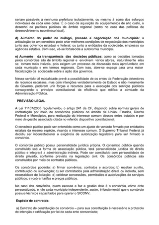 seriam possíveis a nenhuma prefeitura isoladamente, ou mesmo à soma dos esforços
individuais de cada uma delas. É o caso da aquisição de equipamentos de alto custo, o
desenho de políticas públicas de âmbito regional (como no caso das políticas de
desenvolvimento econômico local).

d) Aumento do poder de diálogo, pressão e negociação dos municípios: a
articulação de um consórcio pode criar melhores condições de negociação dos municípios
junto aos governos estadual e federal, ou junto a entidades da sociedade, empresas ou
agências estatais. Com isso, vê-se fortalecida a autonomia municipal.

e) Aumento da transparência das decisões públicas: como as decisões tomadas
pelos consórcios são de âmbito regional e envolvem vários atores, naturalmente elas
se tornam mais visíveis, pois exigem um processo de discussão mais aprofundado em
cada município e em termos regionais. Com isso, abre-se espaço para uma maior
fiscalização da sociedade sobre a ação dos governos.

Nesse sentido tal modalidade prevê a possibilidade de os entes da Federação detentores
de recursos escassos, mas com intenções verdadeiramente de Estado e não meramente
de Governo, poderem unir forças e recursos para a execução dos serviços públicos
consagrando o princípio constitucional da eficiência que edifica a atividade da
Administração Pública.

 PREVISÃO LEGAL

A Lei 11107/2005 regulamentou o artigo 241 da CF, dispondo sobre normas gerais de
contratação por meio de consórcios públicos no âmbito da União, Estados, Distrito
Federal e Municípios, para realização do interesse comum desses entes estatais e por
meio de gestão associada citada no referido dispositivo constitucional.

O consórcio público pode ser entendido como um ajuste de vontade firmado por entidades
estatais da mesma espécie, visando o interesse comum. O Supremo Tribunal Federal já
decidiu ser inconstitucional a exigência de autorização legislativa para ser firmado o
consórcio.

O consórcio público possui personalidade jurídica própria. O consórcio público quando
constituído sob a forma de associação pública, terá personalidade jurídica de direito
público e integrará a administração indireta. Pode ser constituído com personalidade de
direito privado, conforme previsto na legislação civil. Os consórcios públicos são
constituídos por meio de contratos públicos.

Os consórcios poderão: a) firmar convênios, contratos e acordos; b) receber auxílio,
contribuição ou subvenção; c) ser contratados pela administração direta ou indireta, sem
necessidade de licitação; d) celebrar concessões, permissões e autorizações de serviços
públicos; e) cobrar tarifas e preços públicos.

No caso dos convênios, quem executa e faz a gestão dele é o consórcio, como ente
personalizado, e não cada município independente, assim, é fundamental que o consórcio
possua técnicos capacitados para operar o SICONV.

Espécie de contratos:

 a) Contrato de constituição de consórcio – para sua constituição é necessário o protocolo
de intenção e ratificação por lei de cada ente consorciado;
 