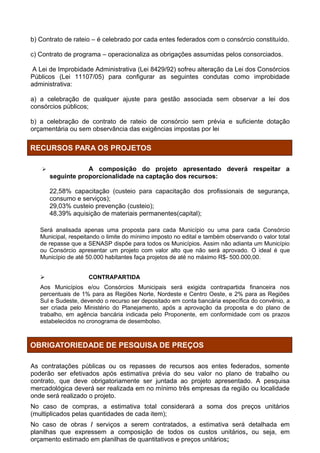 b) Contrato de rateio – é celebrado por cada entes federados com o consórcio constituído.

c) Contrato de programa – operacionaliza as obrigações assumidas pelos consorciados.

 A Lei de Improbidade Administrativa (Lei 8429/92) sofreu alteração da Lei dos Consórcios
Públicos (Lei 11107/05) para configurar as seguintes condutas como improbidade
administrativa:

a) a celebração de qualquer ajuste para gestão associada sem observar a lei dos
consórcios públicos;

b) a celebração de contrato de rateio de consórcio sem prévia e suficiente dotação
orçamentária ou sem observância das exigências impostas por lei


RECURSOS PARA OS PROJETOS

                  A composição do projeto apresentado deverá respeitar a
       seguinte proporcionalidade na captação dos recursos:

       22,58% capacitação (custeio para capacitação dos profissionais de segurança,
       consumo e serviços);
       29,03% custeio prevenção (custeio);
       48,39% aquisição de materiais permanentes(capital);

   Será analisada apenas uma proposta para cada Município ou uma para cada Consórcio
   Municipal, respeitando o limite do mínimo imposto no edital e também observando o valor total
   de repasse que a SENASP dispõe para todos os Municípios. Assim não adianta um Município
   ou Consórcio apresentar um projeto com valor alto que não será aprovado. O ideal é que
   Município de até 50.000 habitantes faça projetos de até no máximo R$- 500.000,00.


                    CONTRAPARTIDA
   Aos Municípios e/ou Consórcios Municipais será exigida contrapartida financeira nos
   percentuais de 1% para as Regiões Norte, Nordeste e Centro Oeste, e 2% para as Regiões
   Sul e Sudeste, devendo o recurso ser depositado em conta bancária específica do convênio, a
   ser criada pelo Ministério do Planejamento, após a aprovação da proposta e do plano de
   trabalho, em agência bancária indicada pelo Proponente, em conformidade com os prazos
   estabelecidos no cronograma de desembolso.



OBRIGATORIEDADE DE PESQUISA DE PREÇOS

As contratações públicas ou os repasses de recursos aos entes federados, somente
poderão ser efetivados após estimativa prévia do seu valor no plano de trabalho ou
contrato, que deve obrigatoriamente ser juntada ao projeto apresentado. A pesquisa
mercadológica deverá ser realizada em no mínimo três empresas da região ou localidade
onde será realizado o projeto.
No caso de compras, a estimativa total considerará a soma dos preços unitários
(multiplicados pelas quantidades de cada item);
No caso de obras / serviços a serem contratados, a estimativa será detalhada em
planilhas que expressem a composição de todos os custos unitários, ou seja, em
orçamento estimado em planilhas de quantitativos e preços unitários;
 