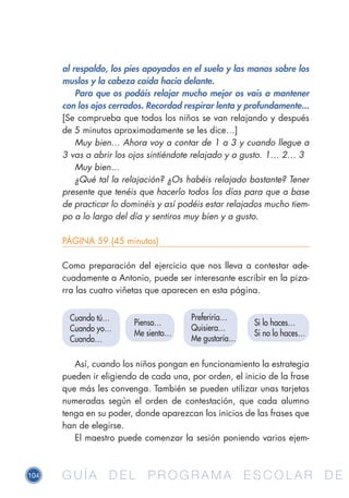 104 G U Í A D E L P R O G R A M A E S C O L A R D EG U Í A D E L P R O G R A M A E S C O L A R D E
al respaldo, los pies apoyados en el suelo y las manos sobre los
muslos y la cabeza caída hacia delante.
Para que os podáis relajar mucho mejor os vais a mantener
con los ojos cerrados. Recordad respirar lenta y profundamente...
[Se comprueba que todos los niños se van relajando y después
de 5 minutos aproximadamente se les dice…]
Muy bien… Ahora voy a contar de 1 a 3 y cuando llegue a
3 vas a abrir los ojos sintiéndote relajado y a gusto. 1… 2… 3
Muy bien…
¿Qué tal la relajación? ¿Os habéis relajado bastante? Tener
presente que tenéis que hacerlo todos los días para que a base
de practicar lo dominéis y así podéis estar relajados mucho tiem-
po a lo largo del día y sentiros muy bien y a gusto.
PÁGINA 59 (45 minutos)
Como preparación del ejercicio que nos lleva a contestar ade-
cuadamente a Antonio, puede ser interesante escribir en la piza-
rra las cuatro viñetas que aparecen en esta página.
Así, cuando los niños pongan en funcionamiento la estrategia
pueden ir eligiendo de cada una, por orden, el inicio de la frase
que más les convenga. También se pueden utilizar unas tarjetas
numeradas según el orden de contestación, que cada alumno
tenga en su poder, donde aparezcan los inicios de las frases que
han de elegirse.
El maestro puede comenzar la sesión poniendo varios ejem-
Cuando tú…
Cuando yo…
Cuando…
Preferiría…
Quisiera…
Me gustaría…
Si lo haces…
Si no lo haces…
Pienso…
Me siento…
 