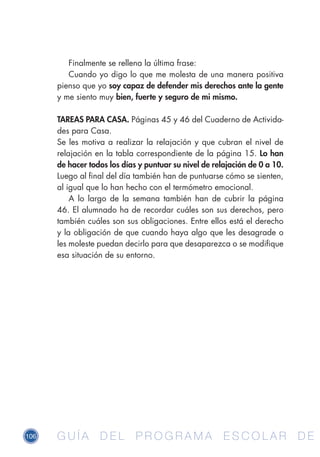 106 G U Í A D E L P R O G R A M A E S C O L A R D EG U Í A D E L P R O G R A M A E S C O L A R D E
Finalmente se rellena la última frase:
Cuando yo digo lo que me molesta de una manera positiva
pienso que yo soy capaz de defender mis derechos ante la gente
y me siento muy bien, fuerte y seguro de mi mismo.
TAREAS PARA CASA. Páginas 45 y 46 del Cuaderno de Activida-
des para Casa.
Se les motiva a realizar la relajación y que cubran el nivel de
relajación en la tabla correspondiente de la página 15. Lo han
de hacer todos los días y puntuar su nivel de relajación de 0 a 10.
Luego al final del día también han de puntuarse cómo se sienten,
al igual que lo han hecho con el termómetro emocional.
A lo largo de la semana también han de cubrir la página
46. El alumnado ha de recordar cuáles son sus derechos, pero
también cuáles son sus obligaciones. Entre ellos está el derecho
y la obligación de que cuando haya algo que les desagrade o
les moleste puedan decirlo para que desaparezca o se modifique
esa situación de su entorno.
 