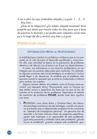 108 G U Í A D E L P R O G R A M A E S C O L A R D EG U Í A D E L P R O G R A M A E S C O L A R D E
3 vas a abrir los ojos sintiéndote relajado y a gusto. 1… 2… 3
Muy bien…
¿Qué tal la relajación? ¿Os habéis relajado bastante? Tener
presente que tenéis que hacerlo todos los días para que a base
de practicar lo dominéis y así podéis estar relajados mucho tiem-
po a lo largo del día y sentiros muy bien y a gusto.
PÁGINAS 63 (45 minutos)
INFORMACIÓN PREVIA AL PROFESORADO:
La habilidad para resolver los problemas cotidianos que se nos pre-
senten en la vida favorece el desarrollo equilibrado y armonioso.
Por ello, esta actividad es básica en la prevención de problemas
afectivos y de relación con el entorno en el que nos desenvolvemos.
A veces, nos enfrentamos a una situación problemática con es-
trategias que nos parecen adecuadas para resolverla. No obstante,
en algunas ocasiones esta inicial estrategia no es efectiva o incluso
puede llegar a ser desastrosa. Es evidente que el problema sólo
aparece cuando la respuesta que se emite es inadecuada e ineficaz
para resolver una cuestión.
Algunos autores definen el problema como el fracaso para en-
contrar una respuesta eficaz. Precisamente, para no fracasar en
este ámbito vamos a especificar las fases por las que se han de
transitar en la resolución de los problemas. Seguiremos el método
de resolución de problemas POCAER, donde cada letra significa
una tarea:
1.	 PROBLEMA: como dicen Arthur y Christine Nezu, dos afama-
dos psicólogos estudiosos de esta estrategia, cuando una perso-
na se enfrenta ante un determinado problema ha de convertirse
en “reportero de investigación personal”. Las personas han de
aprender a formular diversas clases de preguntas específicas:
¿quién está implicado o es responsable de este problema?,
¿qué estoy pensando y sintiendo sobre este problema?, ¿dónde
ocurre el problema?, ¿cuándo empezó este problema?, ¿por
 