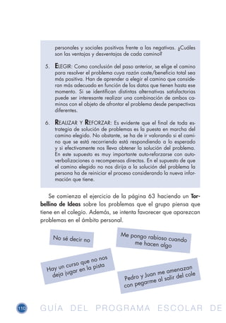 110 G U Í A D E L P R O G R A M A E S C O L A R D EG U Í A D E L P R O G R A M A E S C O L A R D E
Se comienza el ejercicio de la página 63 haciendo un Tor-
bellino de Ideas sobre los problemas que el grupo piensa que
tiene en el colegio. Además, se intenta favorecer que aparezcan
problemas en el ámbito personal.
personales y sociales positivas frente a las negativas. ¿Cuáles
son las ventajas y desventajas de cada camino?
5.	 ELEGIR: Como conclusión del paso anterior, se elige el camino
para resolver el problema cuya razón coste/beneficio total sea
más positiva. Han de aprender a elegir el camino que conside-
ran más adecuado en función de los datos que tienen hasta ese
momento. Si se identifican distintas alternativas satisfactorias
puede ser interesante realizar una combinación de ambos ca-
minos con el objeto de afrontar el problema desde perspectivas
diferentes.
6.	 REALIZAR Y REFORZAR: Es evidente que el final de toda es-
trategia de solución de problemas es la puesta en marcha del
camino elegido. No obstante, se ha de ir valorando si el cami-
no que se está recorriendo está respondiendo a lo esperado
y si efectivamente nos lleva obtener la solución del problema.
En este supuesto es muy importante auto-reforzarse con auto-
verbalizaciones o recompensas directas. En el supuesto de que
el camino elegido no nos dirija a la solución del problema la
persona ha de reiniciar el proceso considerando la nueva infor-
mación que tiene.
No sé decir no
Me pongo rabioso cuandome hacen algo
Hay un curso que no nos
deja jugar en la pista
Pedro y Juan me amenazan
con pegarme al salir del cole
 