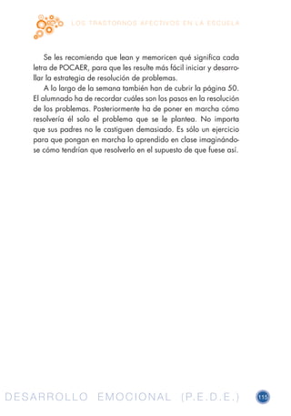 D E S A R R O L L O E M O C I O N A L ( P. E . D . E . ) 115D E S A R R O L L O E M O C I O N A L ( P. E . D . E . )
L O S T R A S T O R N O S A F E C T I V O S E N L A E S C U E L A
Se les recomienda que lean y memoricen qué significa cada
letra de POCAER, para que les resulte más fácil iniciar y desarro-
llar la estrategia de resolución de problemas.
A lo largo de la semana también han de cubrir la página 50.
El alumnado ha de recordar cuáles son los pasos en la resolución
de los problemas. Posteriormente ha de poner en marcha cómo
resolvería él solo el problema que se le plantea. No importa
que sus padres no le castiguen demasiado. Es sólo un ejercicio
para que pongan en marcha lo aprendido en clase imaginándo-
se cómo tendrían que resolverlo en el supuesto de que fuese así.
 