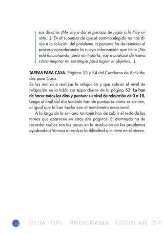 120 G U Í A D E L P R O G R A M A E S C O L A R D EG U Í A D E L P R O G R A M A E S C O L A R D E
sas directas (Me voy a dar el gustazo de jugar a la Play un
rato…). En el supuesto de que el camino elegido no nos di-
rija a la solución del problema la persona ha de reiniciar el
proceso considerando la nueva información que tiene (No
está funcionando, pero no importa, voy a analizar de nuevo
cómo mejorar mi estrategia para lograr el objetivo…).
TAREAS PARA CASA. Páginas 53 y 54 del Cuaderno de Activida-
des para Casa.
Se les motiva a realizar la relajación y que cubran el nivel de
relajación en la tabla correspondiente de la página 53. Lo han
de hacer todos los días y puntuar su nivel de relajación de 0 a 10.
Luego al final del día también han de puntuarse cómo se sienten,
al igual que lo han hecho con el termómetro emocional.
A lo largo de la semana también han de cubrir el resto de las
tareas que aparecen en estas dos páginas. El alumnado ha de
recordar cuáles son los pasos en la resolución de los problemas
ayudando a Vanesa a resolver la dificultad que tiene en el recreo.
 