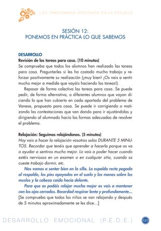 D E S A R R O L L O E M O C I O N A L ( P. E . D . E . ) 121D E S A R R O L L O E M O C I O N A L ( P. E . D . E . )
L O S T R A S T O R N O S A F E C T I V O S E N L A E S C U E L A
SESIÓN 12:
PONEMOS EN PRÁCTICA LO QUE SABEMOS
DESARROLLO
Revisión de las tareas para casa. (10 minutos)
Se comprueba que todos los alumnos han realizado las tareas
para casa. Preguntarles si les ha costado mucho trabajo y re-
forzar positivamente su realización (¡muy bien! ¡Os vais a sentir
mucho mejor a medida que vayáis haciendo las tareas!).
Repasar de forma colectiva las tareas para casa. Se puede
pedir, de forma alternativa, a diferentes alumnos que vayan di-
ciendo lo que han cubierto en cada apartado del problema de
Vanesa, propuesto para casa. Se puede ir corrigiendo o mati-
zando las contestaciones que van dando para ir ajustándolas y
dirigiendo al alumnado hacia las formas adecuadas de resolver
el problema.
Relajación: Seguimos relajándonos. (5 minutos)
Hoy vais a hacer la relajación vosotros solos DURANTE 5 MINU-
TOS. Recordar que tenéis que aprender a hacerla porque os va
a ayudar a sentiros mucho mejor. Lo vais a poder hacer cuando
estéis nerviosos en un examen o en cualquier sitio, cuando os
cueste trabajo dormir, etc.
Nos vamos a sentar bien en la silla. La espalda recta pegada
al respaldo, los pies apoyados en el suelo y las manos sobre los
muslos y la cabeza caída hacia delante.
Para que os podáis relajar mucho mejor os vais a mantener
con los ojos cerrados. Recordad respirar lenta y profundamente...
[Se comprueba que todos los niños se van relajando y después
de 5 minutos aproximadamente se les dice…]
 