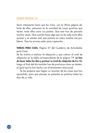 124
ÚLTIMA PÁGINA 74
Sería interesante hacer que los niños, con la última página de-
lante de ellos, pensaran en la cantidad de cosas positivas que
tienen, tanto ellos como sus padres. Que esto han de pensarlo
muchas veces. Que cuando haya algo que no les sale como ellos
quieren y se sientan mal, que piensen en cómo resolver ese pro-
blema. Que los errores están para superarlos…
TAREAS PARA CASA. Página 57 del Cuaderno de Actividades
para Casa.
Se les motiva a realizar la relajación y que cubran el nivel de
relajación en la tabla correspondiente de la página 19. Lo han
de hacer todos los días y puntuar su nivel de relajación de 0 a 10.
Luego al final del día también han de puntuarse cómo se sienten,
al igual que lo han hecho con el termómetro emocional.
Se les propone que hagan un resumen de las cosas que han
aprendido, para que piensen en ponerlas en práctica todos los
días de su vida.
 