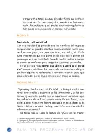 128 G U Í A D E L P R O G R A M A E S C O L A R D EG U Í A D E L P R O G R A M A E S C O L A R D E
parque por la tarde, después de haber hecho sus quehace-
res escolares. Sus notas son justas pero siempre lo aprueba
todo. Sus profesores y sus padres están muy orgullosos de
Iker puesto que se esfuerza un montón. Iker es feliz.
PÁGINA 91
Contrato de confidencialidad
Con esta actividad se pretende que los miembros del grupo se
comprometan a guardar absoluta confidencialidad sobre quié-
nes forman el grupo, sus preocupaciones, sus dudas, etc. Es de
suma importancia que este punto quede aclarado el primer día
puesto que va a ser crucial a la hora de que los padres y madres
se sientan en confianza para preguntar cuestiones personales.
En el ejercicio “Las normas que vamos a seguir en el grupo
son”, vamos a establecer las normas de funcionamiento del gru-
po. Hay algunas ya redactadas y hay otros espacios para que
sean rellenados por el grupo concreto con el que se trabaje.
PÁGINAS 10 y 11
El psicólogo hará una exposición teórica sobre qué son los tras-
tornos emocionales y la génesis de los sentimientos y de las con-
ductas siguiendo las pautas que se exponen en las lecturas que
los padres han de realizar posteriormente. De esta forma, cuan-
do los padres hagan una lectura sosegada en casa, después de
haber asistido a la sesión de hoy, reforzarán sus conocimientos
sobre estos aspectos.2
De todos modos, sobre la lectura de “¿Qué son los trastor-
1) El número de página hace referencia al Cuaderno de Actividades para padres y madres.
2) No se trata de dar una profunda lección teórica sobre estos trastornos. El objetivo es dotarles de unas
coordenadas que les ayude a entender qué pasa y cómo actuar.
 