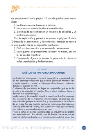 D E S A R R O L L O E M O C I O N A L ( P. E . D . E . ) 129D E S A R R O L L O E M O C I O N A L ( P. E . D . E . )
L O S T R A S T O R N O S A F E C T I V O S E N L A E S C U E L A
nos emocionales?” en la página 10 han de quedar claras varias
ideas:
1.	La diferencia entre trastorno y síntoma
2.	Los trastornos externalizados e internalizados
3.	Síntomas de que componen un trastorno de ansiedad y un
trastorno depresivo
Con la explicación y posterior lectura en la página 11 de la
“Génesis de los sentimientos y las conductas” también es necesa-
rio que queden claras las siguientes cuestiones:
1.	Qué son las creencias y esquemas de pensamiento
2.	Los esquemas de pensamiento se hacen, no nacen, por tan-
to, se pueden modificar
3.	Ejemplos de algunos esquemas de pensamiento disfuncio-
nales: Aprobación y Perfeccionismo
FICHA Nº 1:
¿QUÉ SON LOS TRASTORNOS EMOCIONALES?
Los trastornos emocionales, como la depresión y la ansiedad, son
los más comunes en los niños que estudian Educación Primaria. Tan-
to es así, que el porcentaje de niños que sufren síntomas ansiosos y
depresivos superan el 10%.
El objetivo de este escrito es llegar a comprender qué es la de-
presión y la ansiedad en nuestros hijos y cómo podemos llegar a
detectar esta sintomatología.
La depresión y la ansiedad infantil y juvenil son los dos trastornos
más conocidos de los trastornos internalizados. Se dice que son
internalizados porque se desarrollan y se mantienen ocultos dentro
de los niños. Por eso, muchos escritos se refieren a estos trastornos
como la enfermedad secreta, aún cuando nosotros aquí preferiría-
mos utilizar el término de trastorno secreto.
Frente a estos problemas internalizados se encuentran los proble-
mas externalizados. Son identificados fácilmente porque se pueden
observar de forma directa en el comportamiento de los niños. Son
 