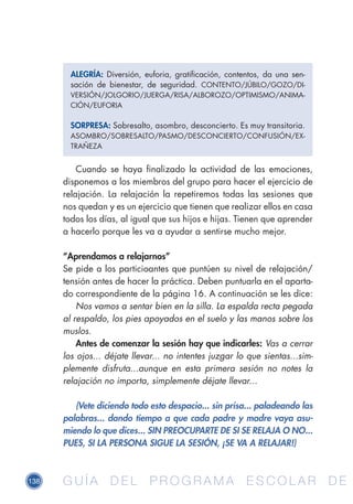 138 G U Í A D E L P R O G R A M A E S C O L A R D EG U Í A D E L P R O G R A M A E S C O L A R D E
Cuando se haya finalizado la actividad de las emociones,
disponemos a los miembros del grupo para hacer el ejercicio de
relajación. La relajación la repetiremos todas las sesiones que
nos quedan y es un ejercicio que tienen que realizar ellos en casa
todos los días, al igual que sus hijos e hijas. Tienen que aprender
a hacerlo porque les va a ayudar a sentirse mucho mejor.
“Aprendamos a relajarnos”
Se pide a los particioantes que puntúen su nivel de relajación/
tensión antes de hacer la práctica. Deben puntuarla en el aparta-
do correspondiente de la página 16. A continuación se les dice:
Nos vamos a sentar bien en la silla. La espalda recta pegada
al respaldo, los pies apoyados en el suelo y las manos sobre los
muslos.
Antes de comenzar la sesión hay que indicarles: Vas a cerrar
los ojos... déjate llevar... no intentes juzgar lo que sientas...sim-
plemente disfruta...aunque en esta primera sesión no notes la
relajación no importa, simplemente déjate llevar...
(Vete diciendo todo esto despacio... sin prisa... paladeando las
palabras... dando tiempo a que cada padre y madre vaya asu-
miendo lo que dices... SIN PREOCUPARTE DE SI SE RELAJA O NO...
PUES, SI LA PERSONA SIGUE LA SESIÓN, ¡SE VA A RELAJAR!)
ALEGRÍA: Diversión, euforia, gratificación, contentos, da una sen-
sación de bienestar, de seguridad. CONTENTO/JÚBILO/GOZO/DI-
VERSIÓN/JOLGORIO/JUERGA/RISA/ALBOROZO/OPTIMISMO/ANIMA-
CIÓN/EUFORIA
SORPRESA: Sobresalto, asombro, desconcierto. Es muy transitoria.
ASOMBRO/SOBRESALTO/PASMO/DESCONCIERTO/CONFUSIÓN/EX-
TRAÑEZA
 